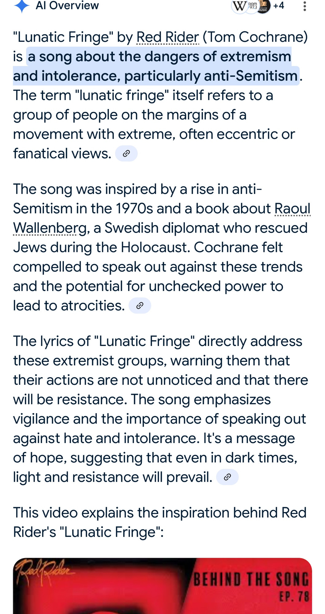 A screen grab of an AI summary search for the lyric meaning behind Canadian Band, Red Rider’s”, song ‘Lunatic Fringe’:
"Lunatic Fringe" by Red Rider (Tom Cochrane) is a song about the dangers of extremism and intolerance, particularly anti-Semitism. The term "lunatic fringe" itself refers to a group of people on the margins of a movement with extreme, often eccentric or fanatical views. 
The song was inspired by a rise in anti-Semitism in the 1970s and a book about Raoul Wallenberg, a Swedish diplomat who rescued Jews during the Holocaust. Cochrane felt compelled to speak out against these trends and the potential for unchecked power to lead to atrocities. 
The lyrics of "Lunatic Fringe" directly address these extremist groups, warning them that their actions are not unnoticed and that there will be resistance. The song emphasizes vigilance and the importance of speaking out against hate and intolerance. It's a message of hope, suggesting that even in dark times, light and resistance will prevail. 

Included in the post is a YouTube link to the “Behind The Song: Classic Rock Chronicles” YouTube video: How John Lennon's death inspired Red Rider's "Lunatic Fringe"

The video explains the inspiration behind Red Rider's "Lunatic Fringe".