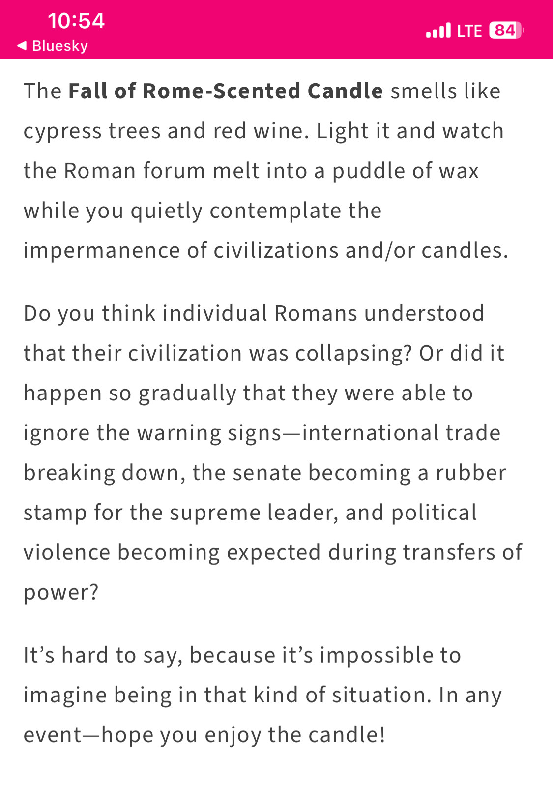 Nothing lasts forever, and that includes the Roman Empire. 

The Fall of Rome-Scented Candle smells like cypress trees and red wine. Light it and watch the Roman forum melt into a puddle of wax while you quietly contemplate the impermanence of civilizations and/or candles.

Do you think individual Romans understood that their civilization was collapsing? Or did it happen so gradually that they were able to ignore the warning signs—international trade breaking down, the senate becoming a rubber stamp for the supreme leader, and political violence becoming expected during transfers of power?

It’s hard to say, because it’s impossible to imagine being in that kind of situation. In any event—hope you enjoy the candle!
