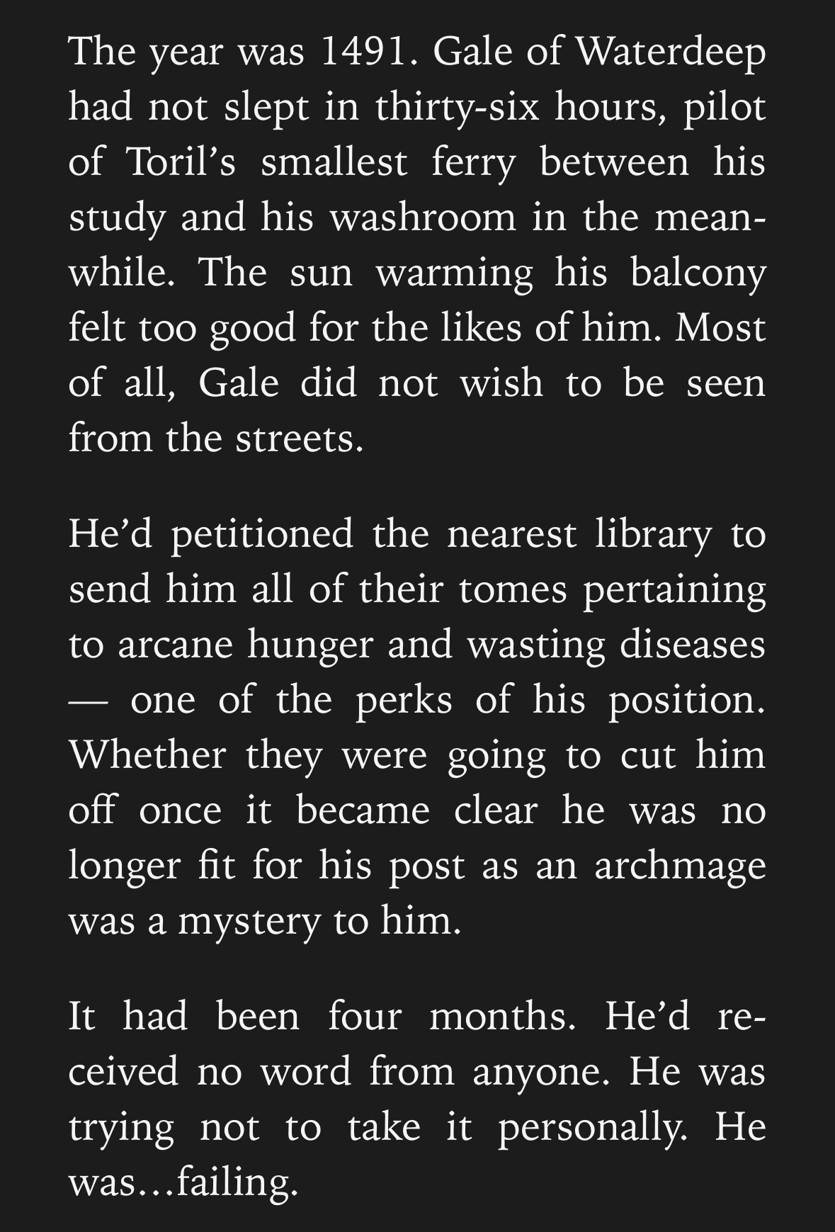 A Screencap which reads as follows: 
The year was 1491. Gale of Waterdeep had not slept in thirty-six hours, pilot of Toril’s smallest ferry between his study and his washroom in the meanwhile. The sun warming his balcony felt too good for the likes of him. Most of all, Gale did not wish to be seen from the streets.

He’d petitioned the nearest library to send him all of their tomes pertaining to arcane hunger and wasting diseases — one of the perks of his position. Whether they were going to cut him off once it became clear he was no longer fit for his post as an archmage was a mystery to him.

It had been four months. He’d received no word from anyone. He was trying not to take it personally. He was…failing.

