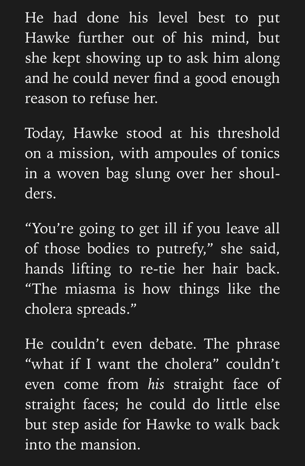 A Screencap which reads as follows: 

He had done his level best to put Hawke further out of his mind, but she kept showing up to ask him along and he could never find a good enough reason to refuse her.

Today, Hawke stood at his threshold on a mission, with ampoules of tonics in a woven bag slung over her shoulders.

“You’re going to get ill if you leave all of those bodies to putrefy,” she said, hands lifting to re-tie her hair back. “The miasma is how things like the cholera spreads.”

He couldn’t even debate. The phrase “what if I want the cholera” couldn’t even come from his straight face of straight faces; he could do little else but step aside for Hawke to walk back into the mansion.