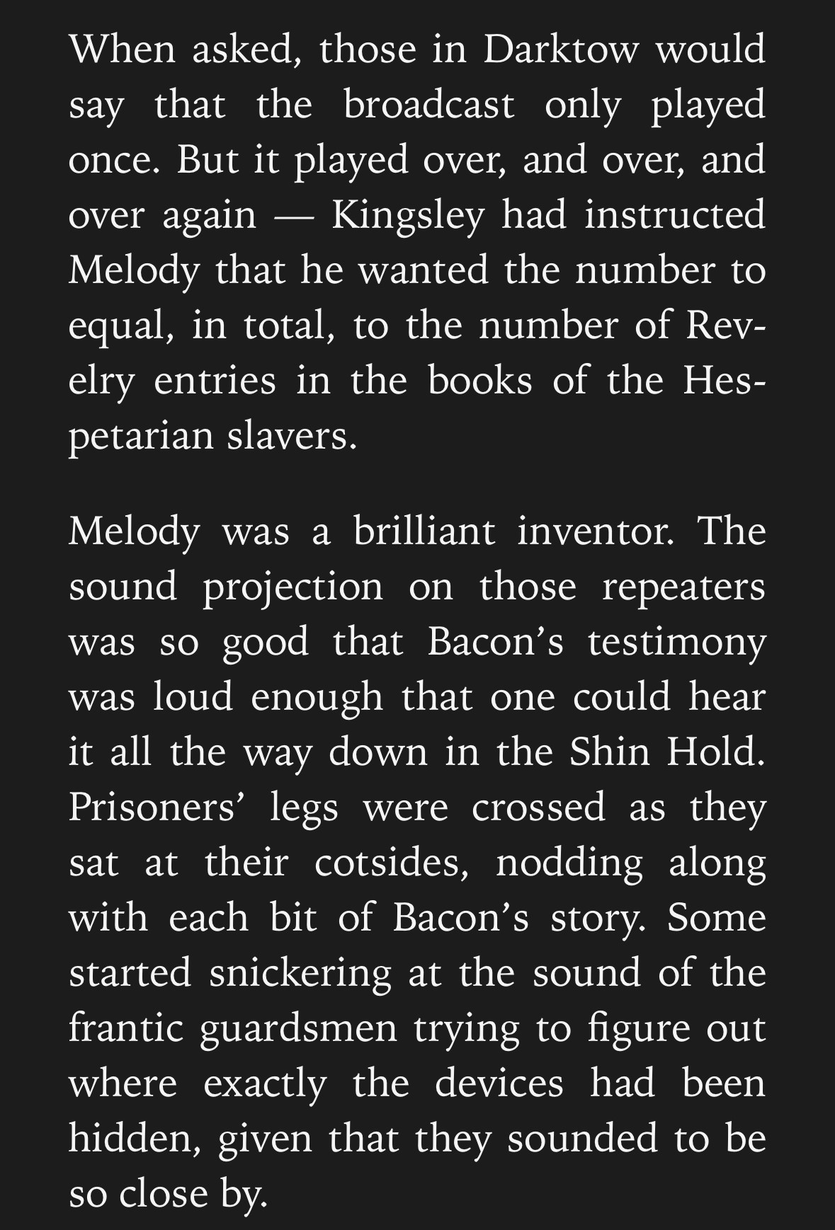 A Screencap which reads as follows: 

When asked, those in Darktow would say that the broadcast only played once. But it played over, and over, and over again — Kingsley had instructed Melody that he wanted the number to equal, in total, to the number of Revelry entries in the books of the Hespetarian slavers. 
Melody was a brilliant inventor. The sound projection on those repeaters was so good that Bacon’s testimony was loud enough that one could hear it all the way down in the Shin Hold. Prisoners’ legs were crossed as they sat at their cotsides, nodding along with each bit of Bacon’s story. Some started snickering at the sound of the frantic guardsmen trying to figure out where exactly the devices had been hidden, given that they sounded to be so close by. 