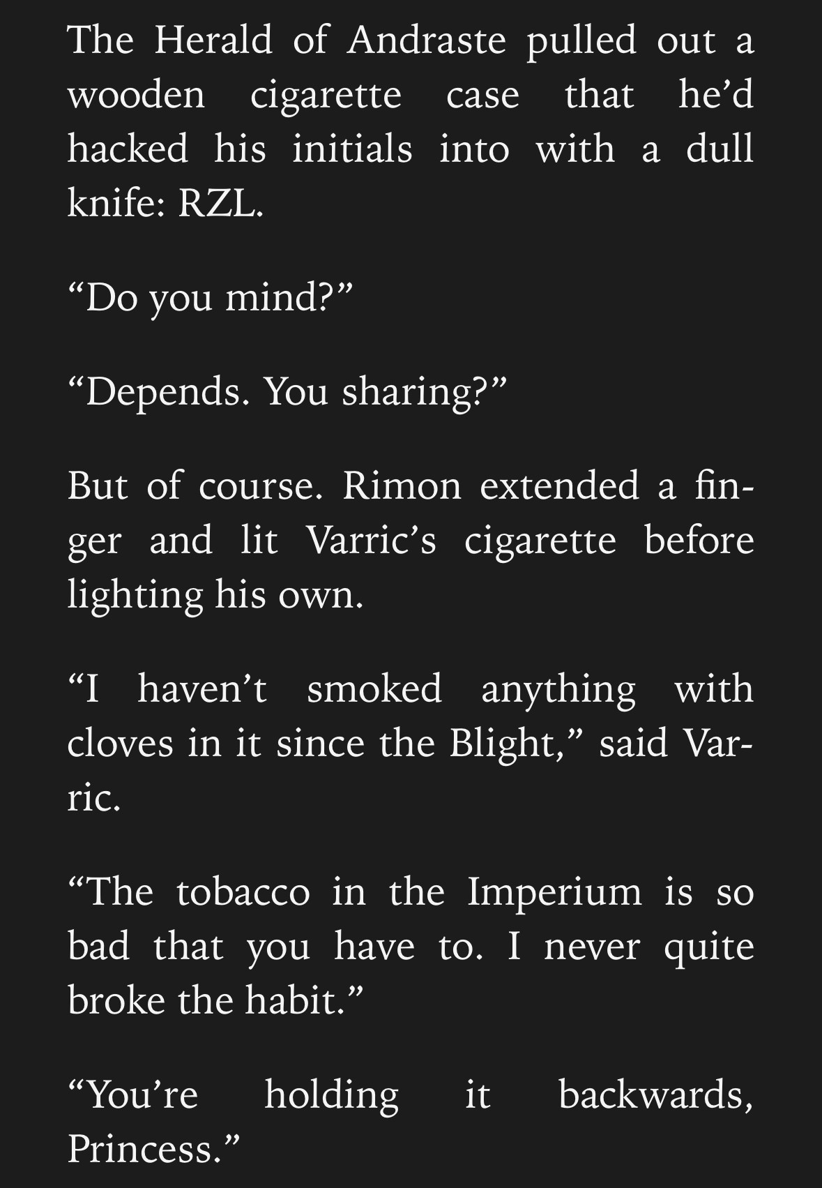 A Screencap which reads as follows: The Herald of Andraste pulled out a wooden cigarette case that he’d hacked his initials into with a dull knife: RZL. 
“Do you mind?”
“Depends. You sharing?” 
But of course. Rimon extended a finger and lit Varric’s cigarette before lighting his own. 
“I haven’t smoked anything with cloves in it since the Blight,” said Varric. 
“The tobacco in the Imperium is so bad that you have to. I never quite broke the habit.” 
“You’re holding it backwards, Princess.” 