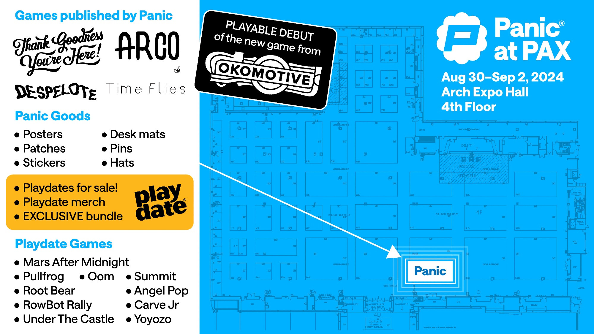 PAX floor map with a list of merch and games we'll have:

Games published by Panic:
Thank Goodness Youre Here!
ARCO
DESPELOTE
Time Flies

Panic Goods:
• Posters
• Patches
• Stickers
• Desk mats
• Pins
• Hats

• Playdates for sale!
• Playdate merch
• EXCLUSIVE bundle