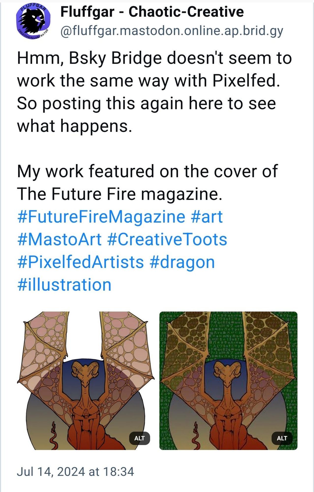 Screenshot of post as it appears on Bluesky. Reads, "Fluffgar - Chaotic-Creative
‪@fluffgar.mastodon.online.ap.brid.gy‬
Hmm, Bsky Bridge doesn't seem to work the same way with Pixelfed. So posting this again here to see what happens.

My work featured on the cover of The Future Fire magazine.
#FutureFireMagazine
 #art
 #MastoArt
 #CreativeToots
 #PixelfedArtists
 #dragon
 #illustration
Jul 14, 2024 at 18:34" 