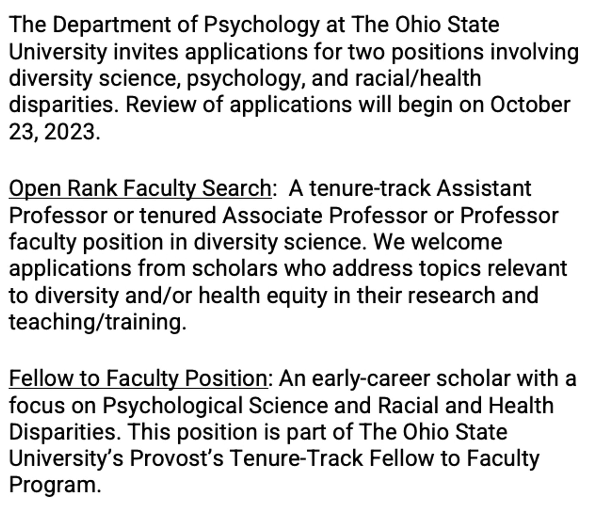 The Department of Psychology at The Ohio State University invites applications for two positions involving diversity science, psychology, and racial/health disparities. Review of applications will begin on October 23, 2023. 
Open Rank Faculty Search:  A tenure-track Assistant Professor or tenured Associate Professor or Professor faculty position in diversity science. We welcome applications from scholars who address topics relevant to diversity and/or health equity in their research and teaching/training. 

Fellow to Faculty Position: An early-career scholar with a focus on Psychological Science and Racial and Health Disparities. This position is part of The Ohio State University’s Provost’s Tenure-Track Fellow to Faculty Program.