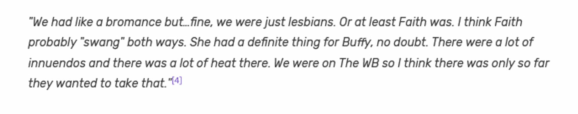 "We had like a bromance but…fine, we were just lesbians. Or at least Faith was. I think Faith probably "swang" both ways. She had a definite thing for Buffy, no doubt. There were a lot of innuendos and there was a lot of heat there. We were on The WB so I think there was only so far they wanted to take that."[4]