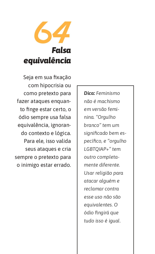 64. Falsa equivalência
Seja em sua fixação com hipocrisia ou como pretexto para fazer ataques enquanto finge estar certo, o ódio sempre usa falsa equivalência, ignorando contexto e lógica. Para ele, isso valida seus ataques e cria sempre o pretexto para o inimigo estar errado.

Dica: Feminismo não é machismo em versão feminina. “Orgulho branco” tem um significado bem específico, e “orgulho LGBTQIAP+” tem outro completamente diferente. Usar religião para atacar alguém e reclamar contra esse uso não são equivalentes. O ódio fingirá que tudo isso é igual.
