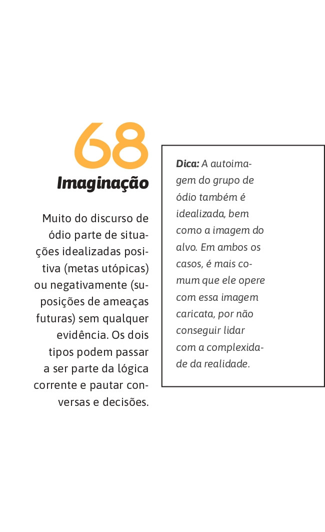 68. Imaginação
Muito do discurso de ódio parte de situações idealizadas positiva (metas utópicas) ou negativamente (suposições de ameaças futuras) sem qualquer evidência. Os dois tipos podem passar a ser parte da lógica corrente e pautar conversas e decisões.

Dica: A autoimagem do grupo de ódio também é idealizada, bem como a imagem do alvo. Em ambos os casos, é mais comum que ele opere com essa imagem caricata, por não conseguir lidar com a complexidade da realidade.
