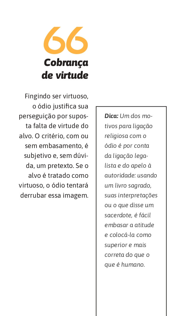 66. Cobrança de virtude
Fingindo ser virtuoso, o ódio justifica sua perseguição por suposta falta de virtude do alvo. O critério, com ou sem embasamento, é subjetivo e, sem dúvida, um pretexto. Se o alvo é tratado como virtuoso, o ódio tentará derrubar essa imagem.

Dica: Um dos motivos para ligação religiosa com o ódio é por conta da ligação legalista e do apelo à autoridade: usando um livro sagrado, suas interpretações ou o que disse um sacerdote, é fácil embasar a atitude e colocá-la como superior e mais correta do que o que é humano.
