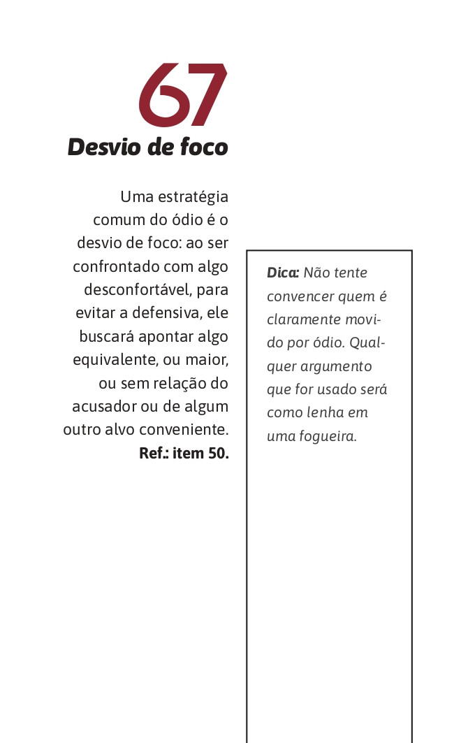 67. Desvio de foco
Uma estratégia comum do ódio é o desvio de foco: ao ser confrontado com algo desconfortável, para evitar a defensiva, ele buscará apontar algo equivalente, ou maior, ou sem relação do acusador ou de algum outro alvo conveniente.  Ref.: item 50.

Dica: Não tente convencer quem é claramente movido por ódio. Qualquer argumento que for usado será como lenha em uma fogueira.
