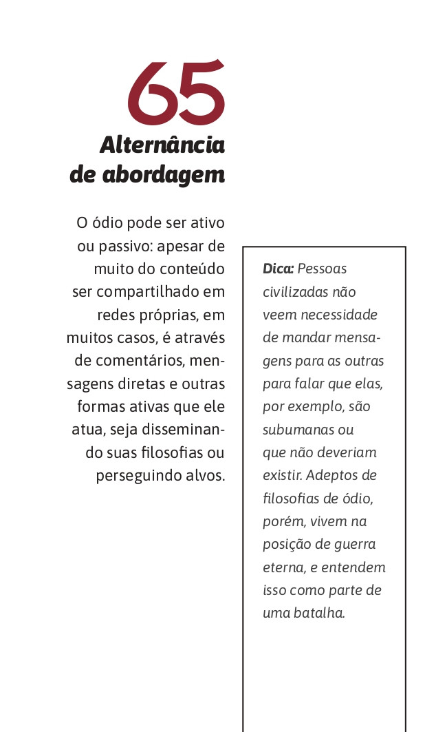 65. Alternância de abordagem
O ódio pode ser ativo ou passivo: apesar de muito do conteúdo ser compartilhado em redes próprias, em muitos casos, é através de comentários, mensagens diretas e outras formas ativas que ele atua, seja disseminando suas filosofias ou perseguindo alvos.

Dica: Pessoas civilizadas não veem necessidade de mandar mensagens para as outras para falar que elas, por exemplo, são subumanas ou que não deveriam existir. Adeptos de filosofias de ódio, porém, vivem na posição de guerra eterna, e entendem isso como parte de uma batalha.