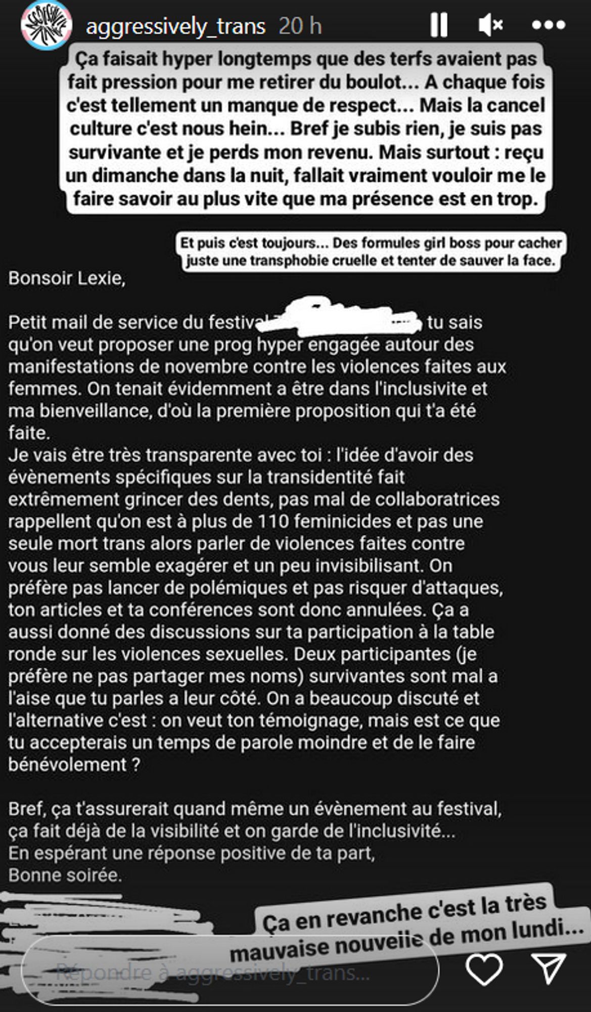 Instagram
aggressively_trans
Ça faisait hyper longtemps que des terfs avaient pas
fait pression pour me retirer du boulot... A chaque fois c'est tellement un manque de respect... Mais la cancel culture c'est nous hein... Bref je subis rien, je suis pas survivante et je perds mon revenu. Mais surtout: reçu un dimanche dans la nuit, fallait vraiment vouloir me le faire savoir au plus vite que ma présence est en trop.
Et puis c'est toujours... Des formules girl boss pour cacher juste une transphobie cruelle et tenter de sauver la face.
Bonsoir Lexie,
Petit mail de service du festival tu sais qu'on veut proposer une prog hyper engagée autour des manifestations de novembre contre les violences faites aux femmes. On tenait évidemment a être dans l'inclusivite et ma bienveillance, d'où la première proposition qui t'a été faite.
Je vais être très transparente avec toi : l'idée d'avoir des évènements spécifiques sur la transidentité fait extrêmement grincer des dents, pas mal de collaboratrices