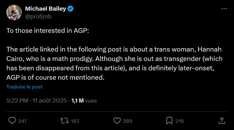 Screen Twitter

Michael Bailey
@profjmb
To those interested in AGP:

The article linked in the following post is about a trans woman, Hannah Cairo, who is a math prodigy. Although she is out as transgender (which has been disappeared from this article), and is definitely later-onset, AGP is of course not mentioned.