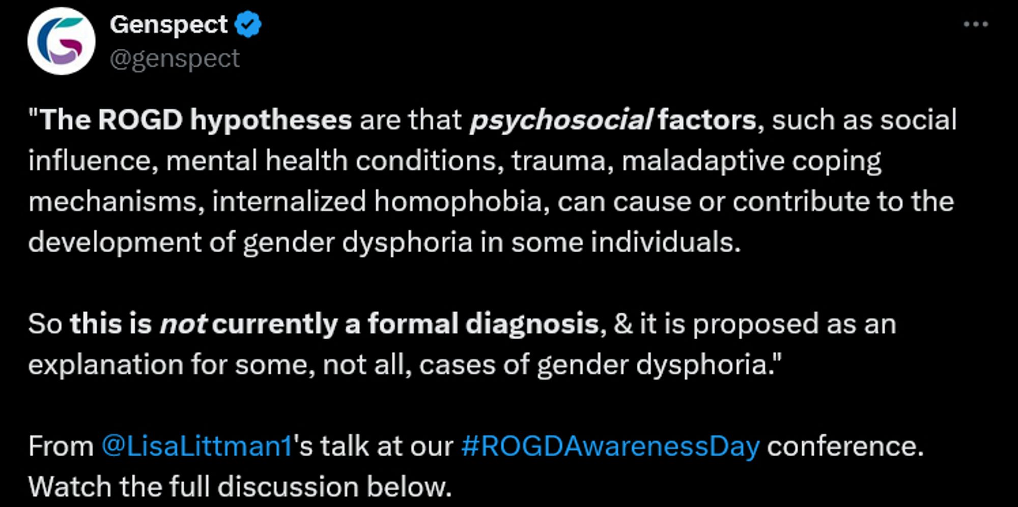 Genspect
@genspect
"The ROGD hypotheses are that psychosocial factors, such as social influence, mental health conditions, trauma, maladaptive coping mechanisms, internalized homophobia, can cause or contribute to the development of gender dysphoria in some individuals. 

So this is not currently a formal diagnosis, & it is proposed as an explanation for some, not all, cases of gender dysphoria."

From @LisaLittman1
's talk at our #ROGDAwarenessDay conference. Watch the full discussion below.