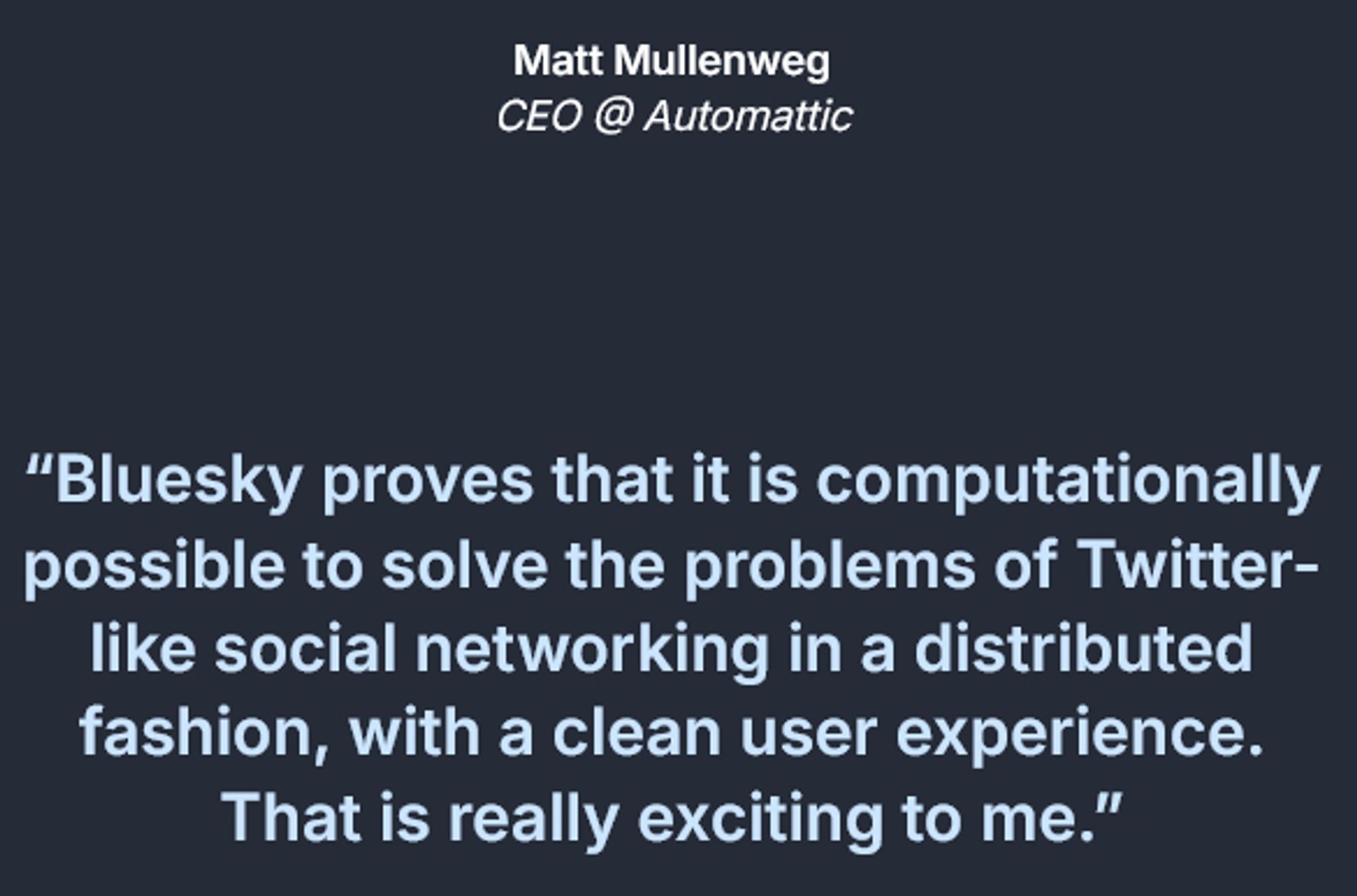 Matt Mullenweg
CEO @ Automattic

“Bluesky proves that it is computationally possible to solve the problems of Twitter-like social networking in a distributed fashion, with a clean user experience. That is really exciting to me.”