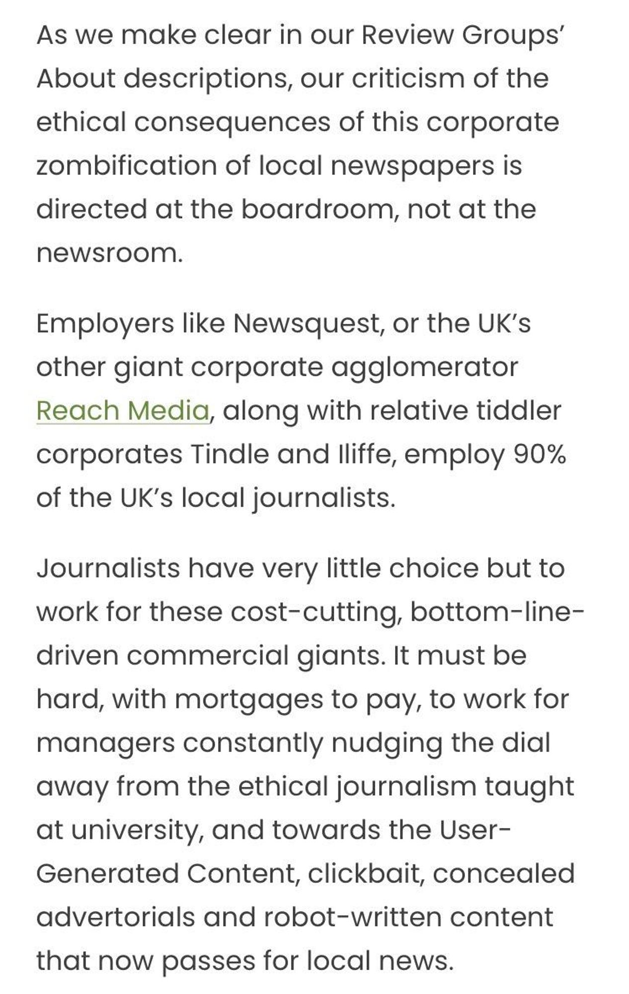 As we make clear in our Review Groups’ About descriptions, our criticism of the ethical consequences of this corporate zombification of local newspapers is directed at the boardroom, not at the newsroom.

Employers like Newsquest, or the UK’s other giant corporate agglomerator Reach Media, along with relative tiddler corporates Tindle and Iliffe, employ 90% of the UK’s local journalists.

Journalists have very little choice but to work for these cost-cutting, bottom-line-driven commercial giants. It must be hard, with mortgages to pay, to work for managers constantly nudging the dial away from the ethical journalism taught at university, and towards the User-Generated Content, clickbait, concealed advertorials and robot-written content that now passes for local news.