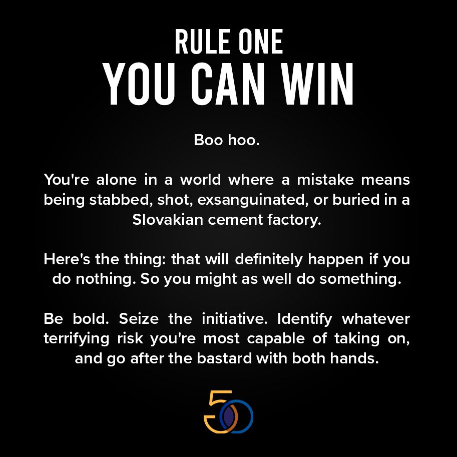 RULE ONE
YOU CAN WIN

Boo hoo. 
You're alone in a world where a mistake means being stabbed, shot, exsanguinated, or buried in a Slovakian cement factory.

Here's the thing: that will definitely happen if you do nothing. So you might as well do something.

Be bold. Seize the initiative. Identify whatever terrifying risk you're most capable of taking on, and go after the bastard with both hands.