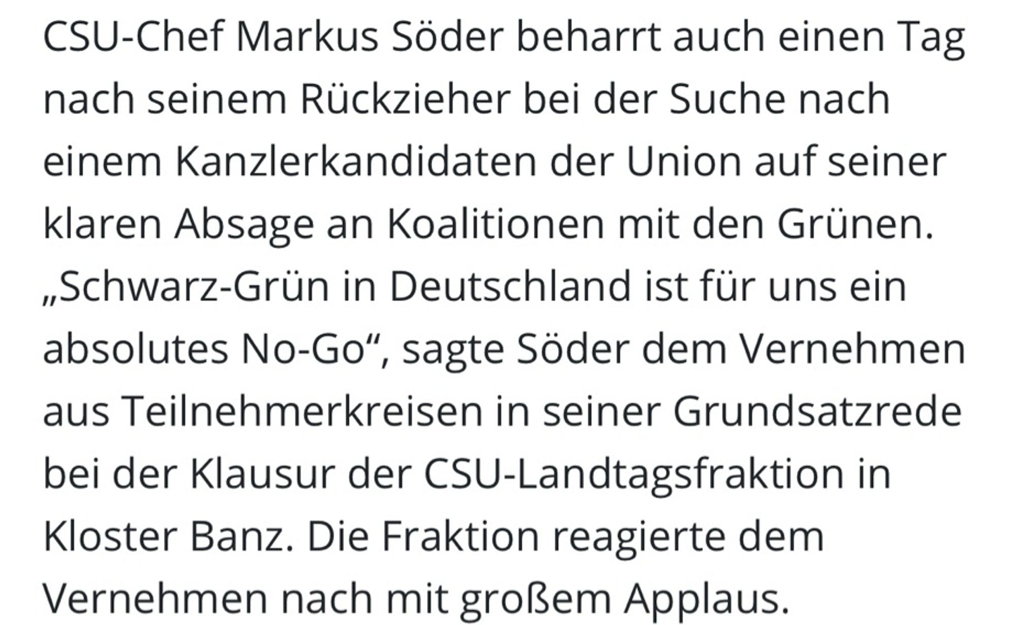 CSU-Chef Markus Söder beharrt auch einen Tag nach seinem Rückzieher bei der Suche nach einem Kanzlerkandidaten der Union auf seiner klaren Absage an Koalitionen mit den Grünen.
„Schwarz-Grün in Deutschland ist für uns ein absolutes No-Go", sagte Söder dem Vernehmen aus Teilnehmerkreisen in seiner Grundsatzrede bei der Klausur der CSU-Landtagsfraktion in Kloster Banz. Die Fraktion reagierte dem Vernehmen nach mit großem Applaus.