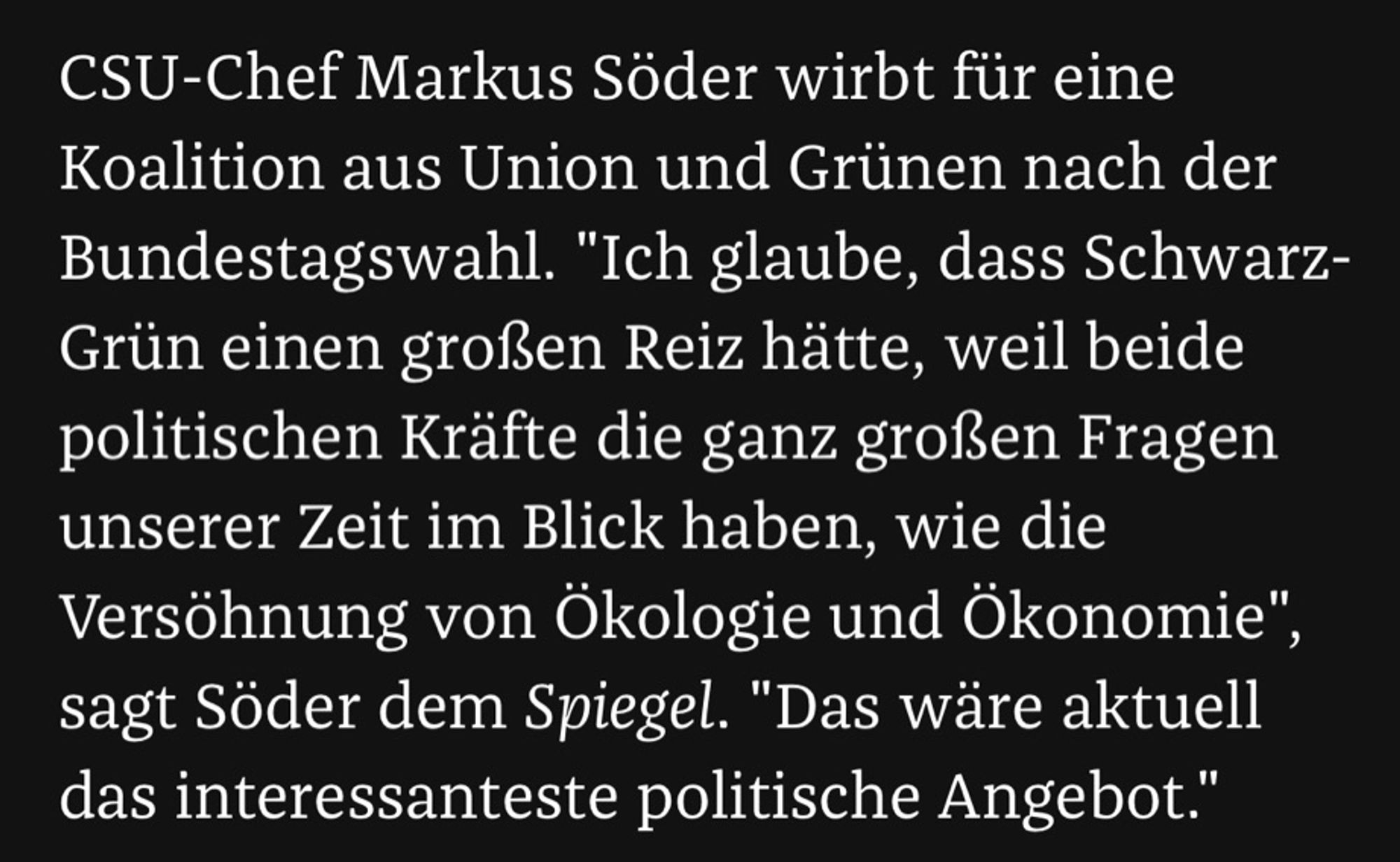 CSU-Chef Markus Söder wirbt für eine Koalition aus Union und Grünen nach der Bundestagswahl. "Ich glaube, dass Schwarz-Grün einen großen Reiz hätte, weil beide politischen Kräfte die ganz großen Fragen unserer Zeit im Blick haben, wie die Versöhnung von Ökologie und Ökonomie", sagt Söder dem Spiegel. "Das wäre aktuell das interessanteste politische Angebot."