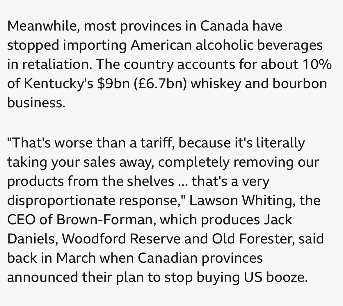 BBC news clipping: Meanwhile, most provinces in Canada have stopped importing American alcoholic beverages in retaliation. The country accounts for about 10% of Kentucky's $9bn (£6.7bn) whiskey and bourbon business.
"That's worse than a tariff, because it's literally taking your sales away, completely removing our products from the shelves ... that's a very disproportionate response," Lawson Whiting, the CEO of Brown-Forman, which produces Jack Daniels, Woodford Reserve and Old Forester, said back in March when Canadian provinces announced their plan to stop buying US booze.