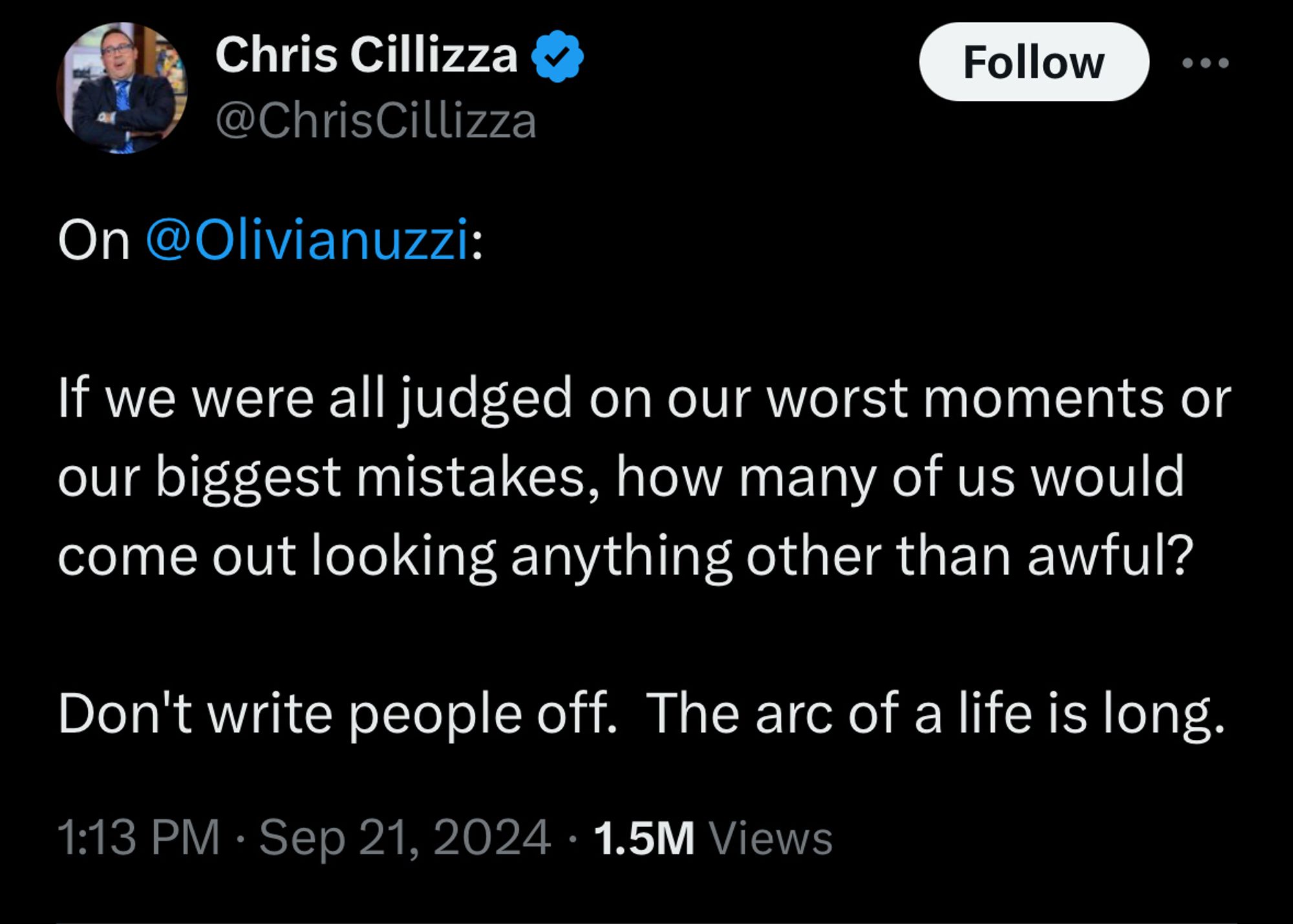 Tweet by Chris Cillizza:

On 
@Olivianuzzi
:

If we were all judged on our worst moments or our biggest mistakes, how many of us would come out looking anything other than awful?

Don't write people off.  The arc of a life is long.