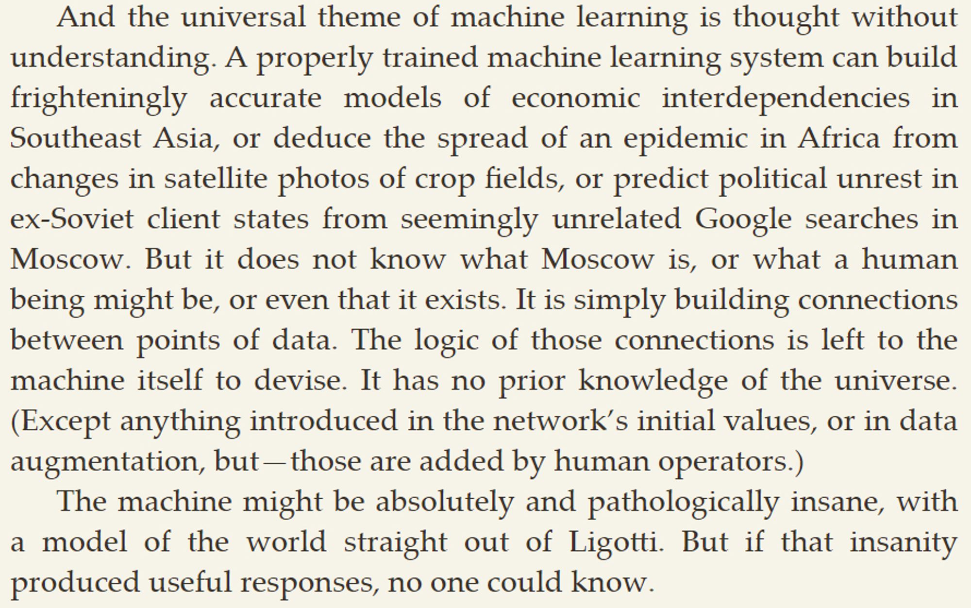 And the universal theme of machine learning is thought without understanding. A properly trained machine learning system can build frighteningly accurate models of economic interdependencies in Southeast Asia, or deduce the spread of an epidemic in Africa from changes in satellite photos of crop fields, or predict political unrest in ex-Soviet client states from seemingly unrelated Google searches in Moscow. But it does not know what Moscow is, or what a human being might be, or even that it exists. It is simply building connections between points of data. The logic of those connections is left to the machine itself to devise. It has no prior knowledge of the universe. (Except anything introduced in the network’s initial values, or in data augmentation, but—those are added by human operators.)

The machine might be absolutely and pathologically insane, with a model of the world straight out of Ligotti. But if that insanity produced useful responses, no one could know.