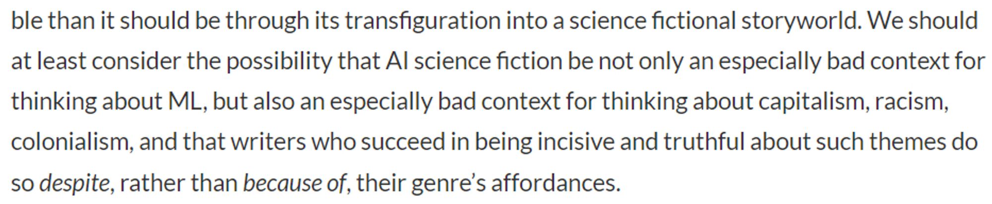 We should at least consider the possibility that AI science fiction be not only an especially bad context for thinking about ML, but also an especially bad context for thinking about capitalism, racism, colonialism, and that writers who succeed in being incisive and truthful about such themes do so despite, rather than because of, their genre’s affordances.