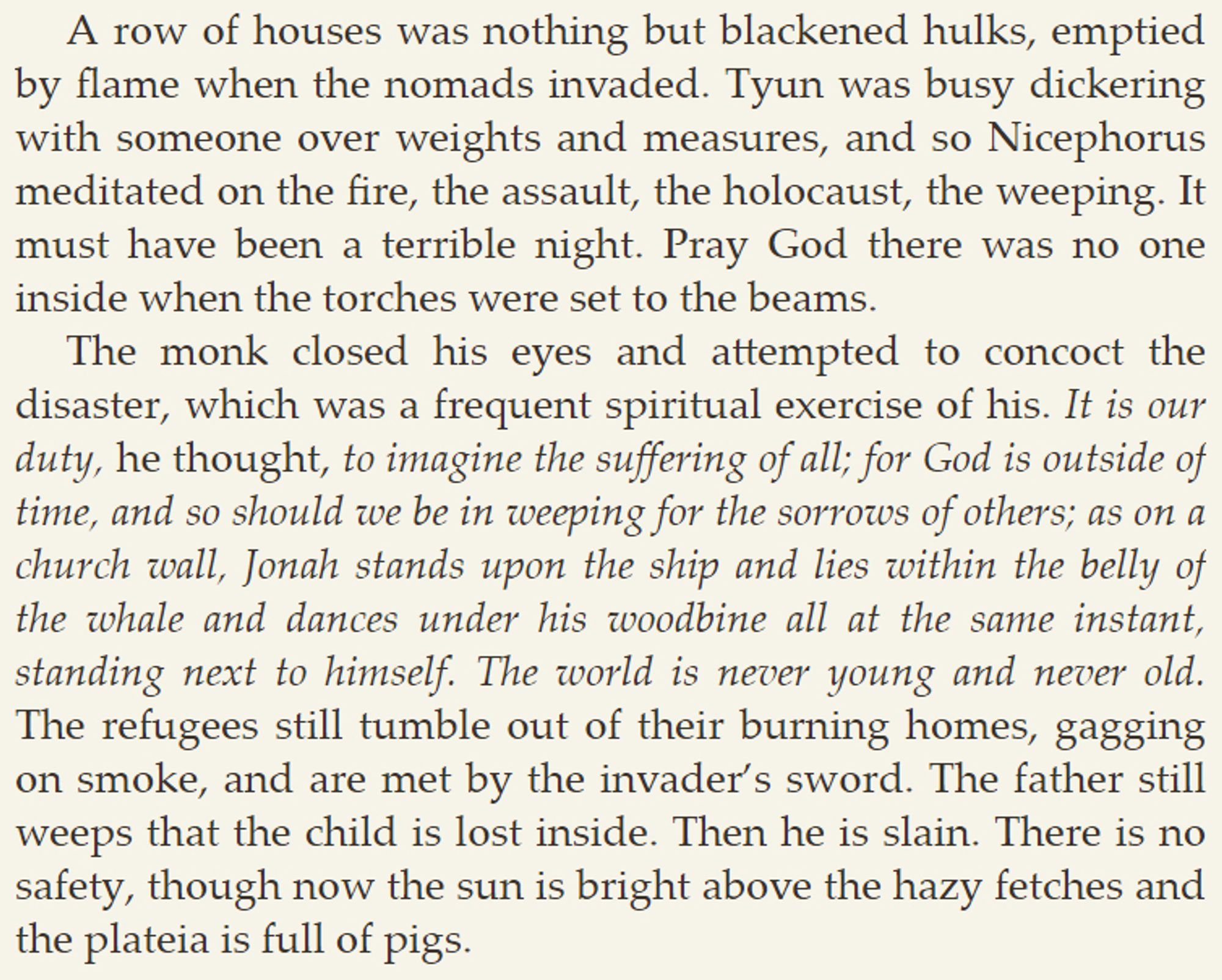 [...] Nicephorus meditated on the fire, the assault, the holocaust, the weeping. It must have been a terrible night. Pray God there was no one inside when the torches were set to the beams.

The monk closed his eyes and attempted to concoct the disaster, which was a frequent spiritual exercise of his. It is our duty, he thought, to imagine the suffering of all; for God is outside of time, and so should we be in weeping for the sorrows of others; as on a church wall, Jonah stands upon the ship and lies within the belly of the whale and dances under his woodbine all at the same instant, standing next to himself. The world is never young and never old. The refugees still tumble out of their burning homes, gagging on smoke, and are met by the invader’s sword. The father still weeps that the child is lost inside. Then he is slain. There is no safety, though now the sun is bright above the hazy fetches and the plateia is full of pigs.