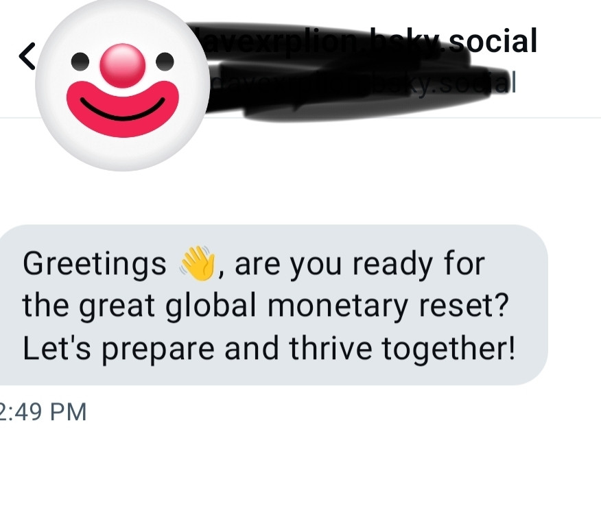 Coldcall DM from a Blueskier who wants me to prepare for the great global monetary reset... To "prepare and thrive together!" says the scammer. 

OK, so two things: one is I don't have any money to be reset...and two is why in the world would I respond positively to a DM on a social media site? Like "yes, stranger I *do* want to participate in your endeavor.

Go and (TOS violation) you (deleted) (mild swear) and (another TOS violation)