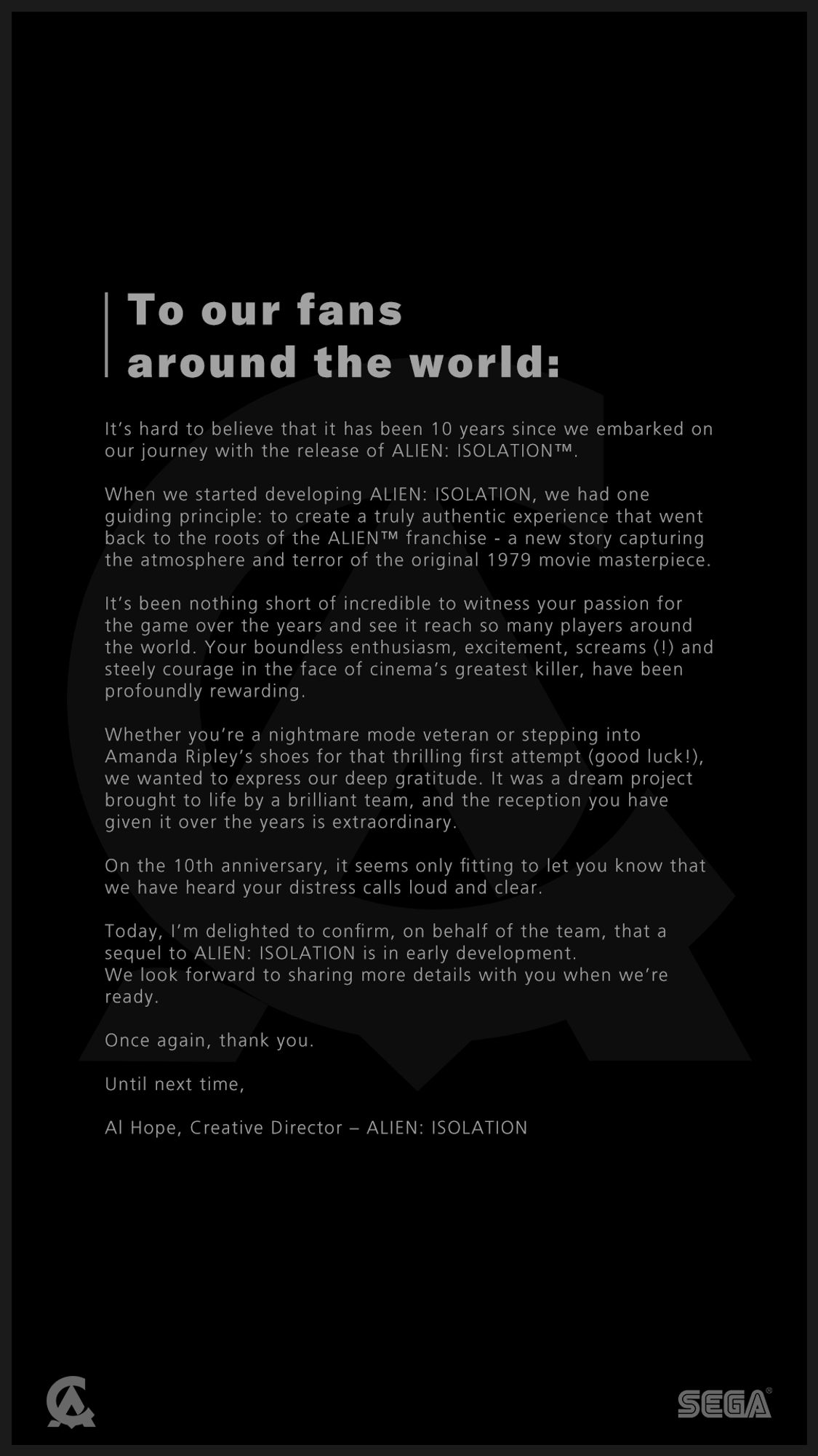 On the 10th anniversary, it seems only fitting to let you know that we have heard your distress calls loud and clear.     Today, I’m delighted to confirm, on behalf of the team, that a sequel to ALIEN: ISOLATION is in early development. We look forward to sharing more details with you when we’re ready.    Once again, thank you.    Until next time,   Al Hope, Creative Director – ALIEN: ISOLATION  