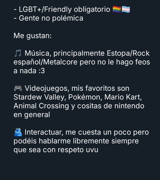 - LGBT+/Friendly obligatorio 🏳️‍🌈🏳️‍⚧️
- Gente no polémica

Me gustan:

🎵 Música, principalmente Estopa/Rock español/Metalcore pero no le hago feos a nada :3

🎮 Videojuegos, mis favoritos son Stardew Valley, Pokémon, Mario Kart, Animal Crossing y cositas de nintendo en general

🫂 Interactuar, me cuesta un poco pero podéis hablarme libremente siempre que sea con respeto uvu