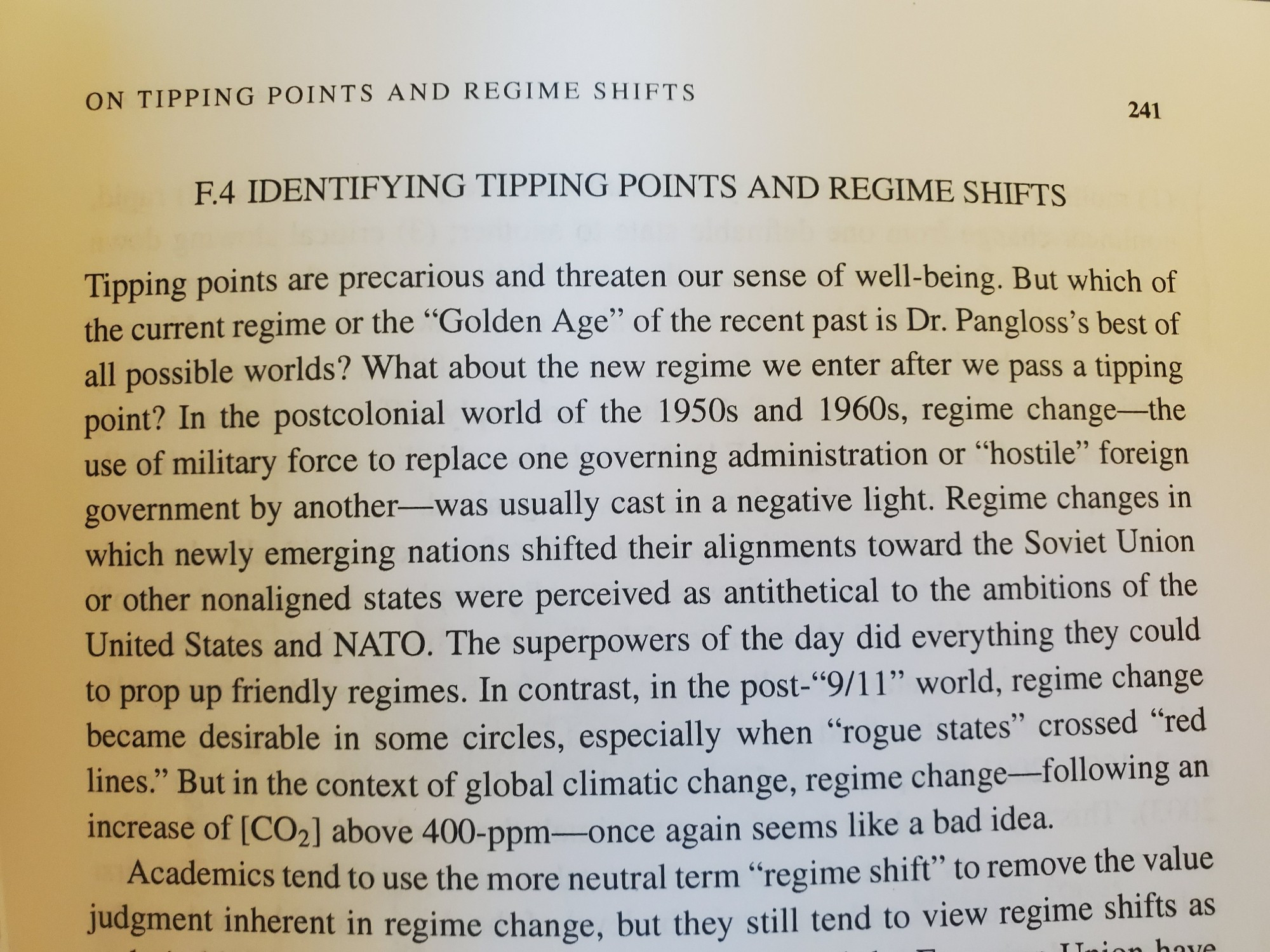 Tipping points are precarious and threaten our sense of well-being. But which of the current regime or the "Golden Age" of the recent past is Dr. Pangloss's best of all possible worlds? What about the new regime we enter after we pass a tipping point? In the postcolonial world of the 1950s and 1960s, regime change-the use of military force to replace one governing administration or "hostile" foreign government by another was usually cast in a negative light. Regime changes in which newly emerging nations shifted their alignments toward the Soviet Union or other nonaligned states were perceived as antithetical to the ambitions of the United States and NATO. The superpowers of the day did everything they could to prop up friendly regimes. In contrast, in the post-"9/11" world, regime change became desirable in some circles, especially when "rogue states" crossed "red lines." But in the context of global climatic change, regime change-following an increase of [CO2] above 400-ppm