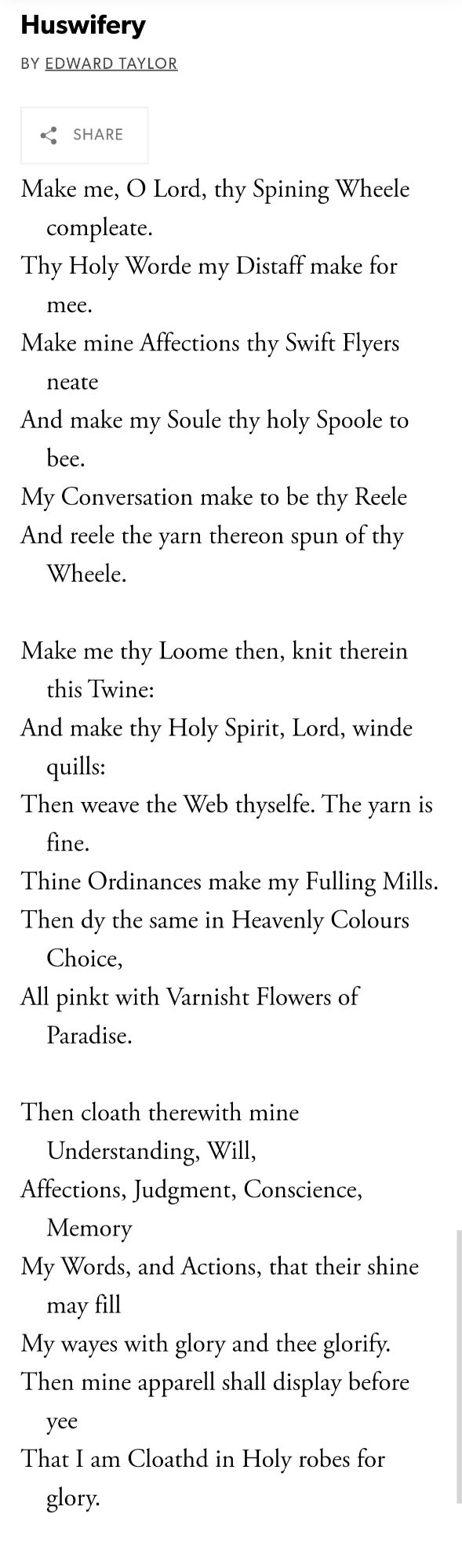 Huswifery by Edward Taylor (c. 1685)

Make me, O Lord, thy Spining Wheele compleate.
Thy Holy Worde my Distaff make for mee.
Make mine Affections thy Swift Flyers neate
And make my Soule thy holy Spoole to bee.
My Conversation make to be thy Reele
And reele the yarn thereon spun of thy Wheele.

Make me thy Loome then, knit therein this Twine:
And make thy Holy Spirit, Lord, winde quills:
Then weave the Web thyselfe. The yarn is fine.
Thine Ordinances make my Fulling Mills.
Then dy the same in Heavenly Colours Choice,
All pinkt with Varnisht Flowers of Paradise.

Then cloath therewith mine Understanding, Will,
Affections, Judgment, Conscience, Memory
My Words, and Actions, that their shine may fill
My wayes with glory and thee glorify.
Then mine apparell shall display before yee
That I am Cloathd in Holy robes for glory.