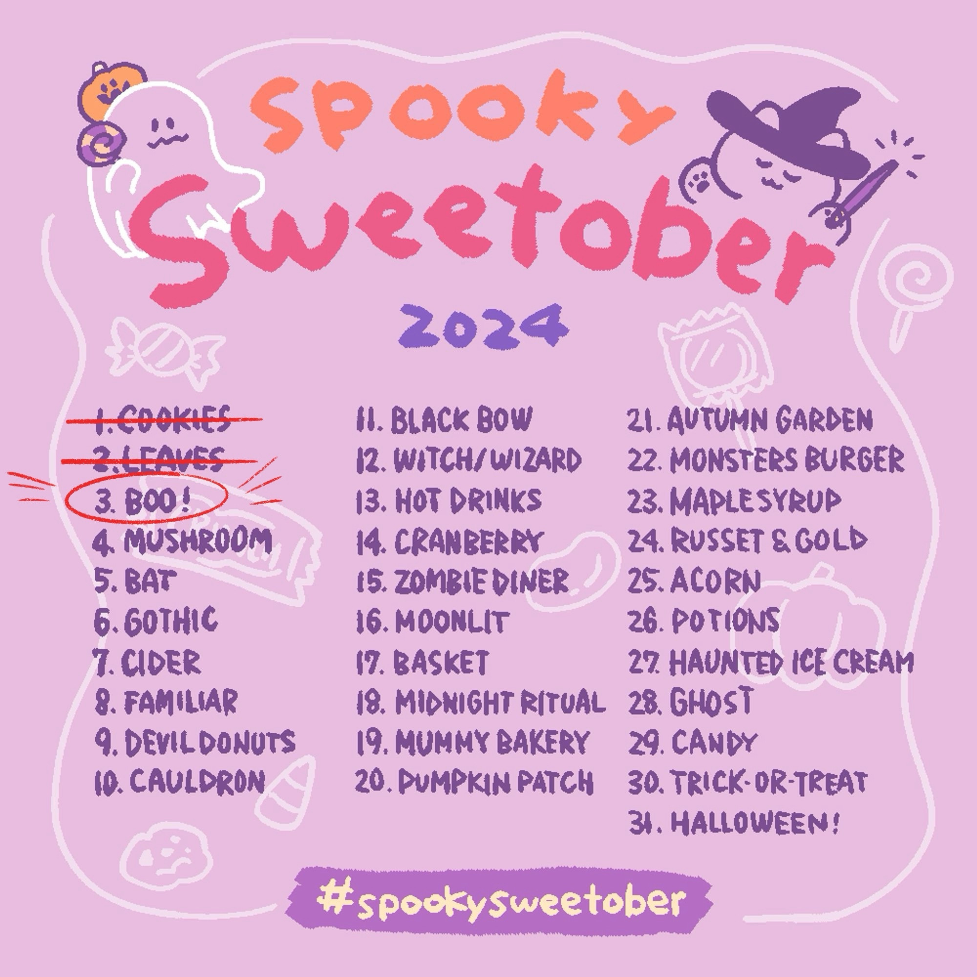 1. Cookies (crossed out in red ink)
2. Leaves (crossed out in red ink)
3. Boo! (circled in red ink)
4. Mushrooms
5. Bat
6. Gothic
7. Cider
8. Familiar
9. Devil Donuts 
10. Cauldron
11. Black Bow
12. Witch/Wizard
13. Hot Drinks
14. Cranberry
15. Zombie Diner
16. Moonlit
17. Basket 
18. Midnight Ritual
19. Mummy Bakery
20. Pumpkin Patch
21. Autumn Garden
22. Monster Burger
23. Maple Syrup
24. Russet & Gold
25. Acorn
26. Potions
27. Haunted Ice Cream
28. Ghost
29. Candy
30. Trick-or-Treat
31. Halloween!
#spookysweetober