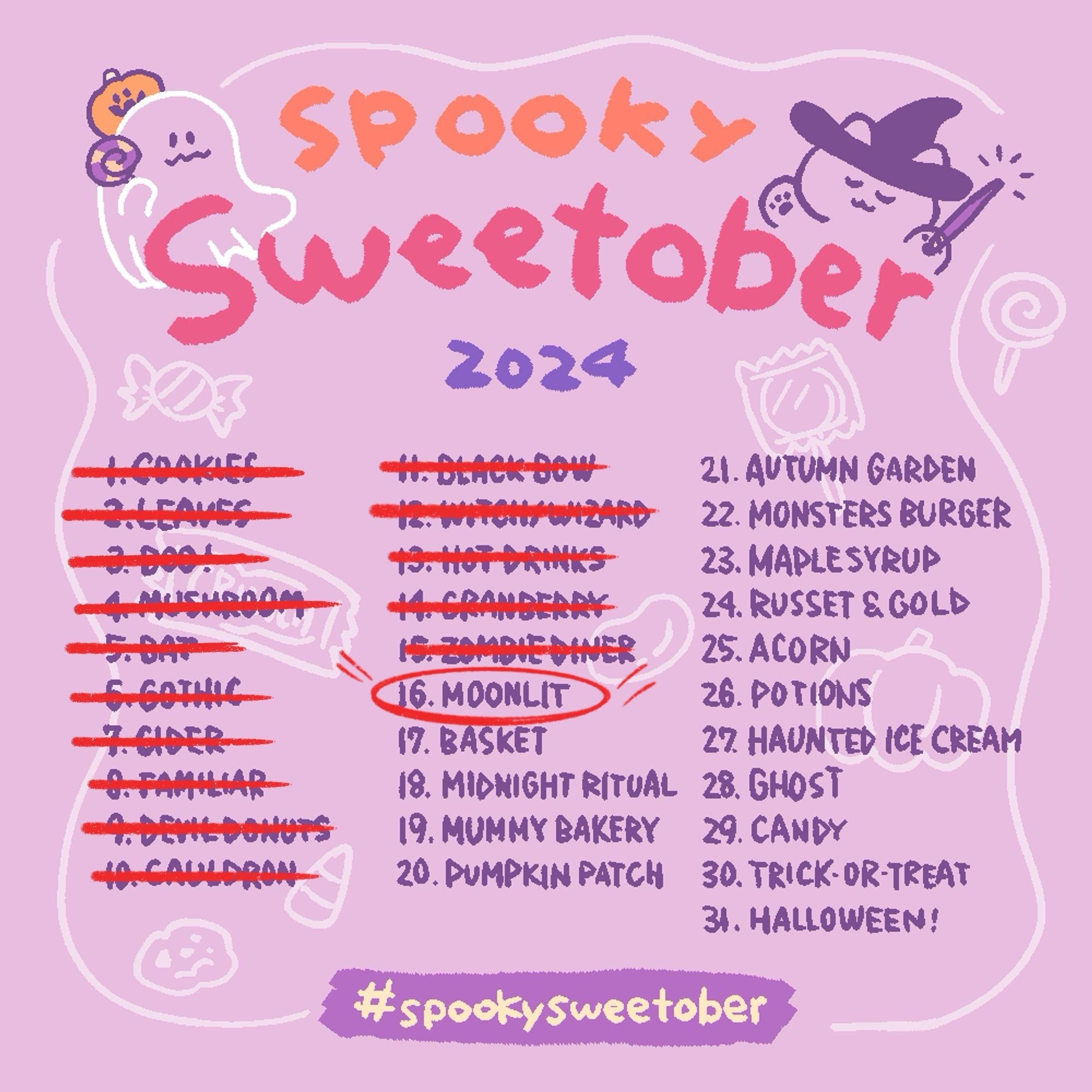 Spooky Sweetober 2024
1. Cookies (crossed out in red ink)
2. Leaves (crossed out in red ink)
3. Boo! (crossed out in red ink)
4. Mushrooms (crossed out in red ink)
5. Bat (crossed out in red ink)
6. Gothic (crossed out in red ink)
7. Cider (crossed out in red ink)
8. Familiar (crossed out in red ink)
9. Devil Donuts  (crossed out in red ink)
10. Cauldron  (crossed out in red ink)
11. Black Bow (crossed out in red ink)
12. Witch/Wizard (crossed out in red ink)
13. Hot Drinks (crossed out in red ink)
14. Cranberry (crossed out in red ink)
15. Zombie Diner (crossed out in red ink)
16. Moonlit  (circled in red ink)
17. Basket 
18. Midnight Ritual
19. Mummy Bakery
20. Pumpkin Patch
21. Autumn Garden
22. Monster Burger
23. Maple Syrup
24. Russet & Gold
25. Acorn
26. Potions
27. Haunted Ice Cream
28. Ghost
29. Candy
30. Trick-or-Treat
31. Halloween!
#spookysweetober