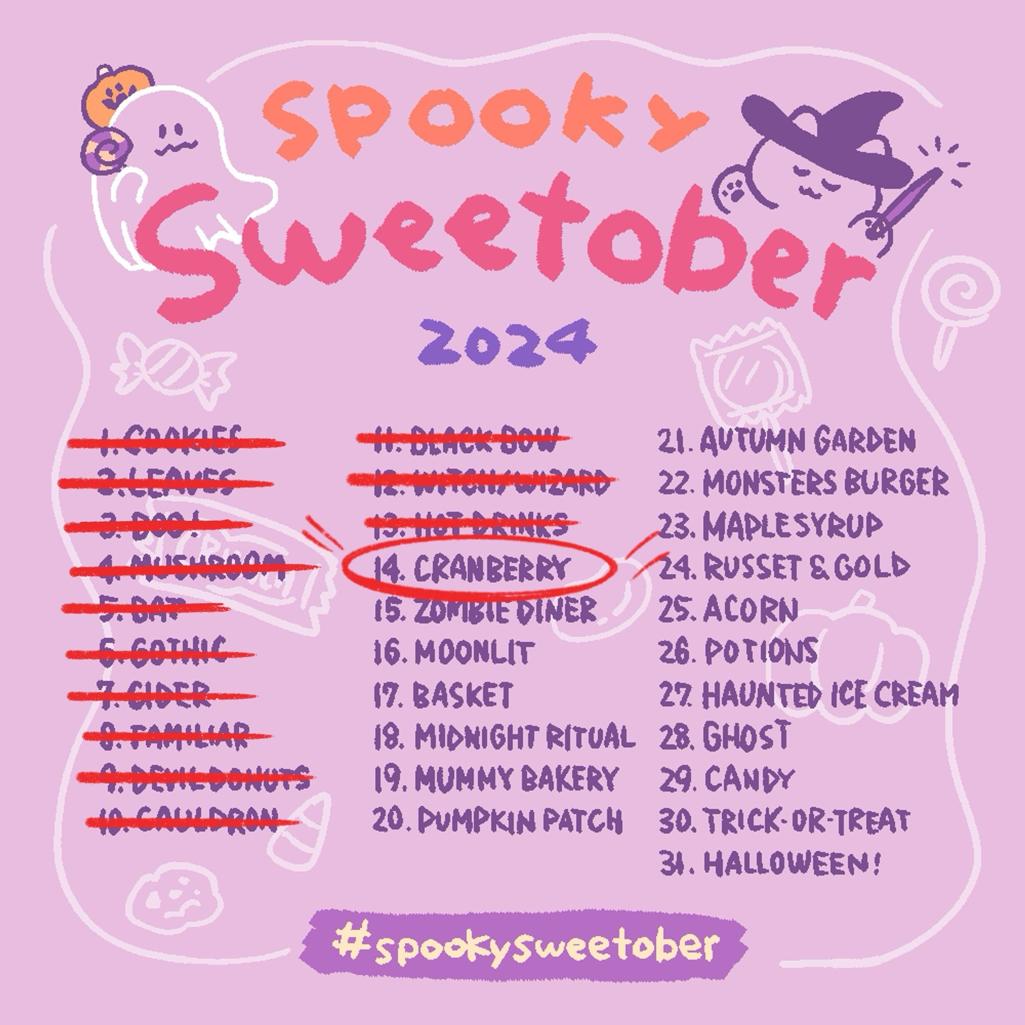 1. Cookies (crossed out in red ink)
2. Leaves (crossed out in red ink)
3. Boo! (crossed out in red ink)
4. Mushrooms (crossed out in red ink)
5. Bat (crossed out in red ink)
6. Gothic (crossed out in red ink)
7. Cider (crossed out in red ink)
8. Familiar (crossed out in red ink)
9. Devil Donuts  (crossed out in red ink)
10. Cauldron  (crossed out in red ink)
11. Black Bow (crossed out in red ink)
12. Witch/Wizard  (crossed out in red ink)
13. Hot Drinks  (crossed out in red ink)
14. Cranberry (circled in red ink)
15. Zombie Diner
16. Moonlit
17. Basket 
18. Midnight Ritual
19. Mummy Bakery
20. Pumpkin Patch
21. Autumn Garden
22. Monster Burger
23. Maple Syrup
24. Russet & Gold
25. Acorn
26. Potions
27. Haunted Ice Cream
28. Ghost
29. Candy
30. Trick-or-Treat
31. Halloween!
#spookysweetober