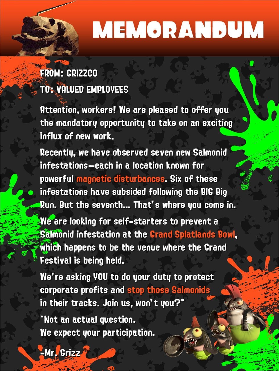 A message from Grizzco titled "MEMORANDUM".

FROM: GRIZZCO
TO: VALUED EMPLOYEES

Attention, workers! We are pleased to offer you the mandatory opportunity to take on an exciting influx of new work.

Recently, we have observed seven new Salmonid infestations - each in a location known for powerful magnetic disturbances. Six of these infestations have subsided following the BIG Big Run. But the seventh... That's where you come in.

We are looking for self-starters to prevent a Salmonid infestation at the Grand Splatlands Bowl, which happens to be the venue where the Grand Festival is being held.

We're asking YOU to do your duty to protect corporate profits and stop those Salmonids in their tracks. Join us, won't you?*

*Not an actual question.
We expect your participation.

-Mr. Grizz