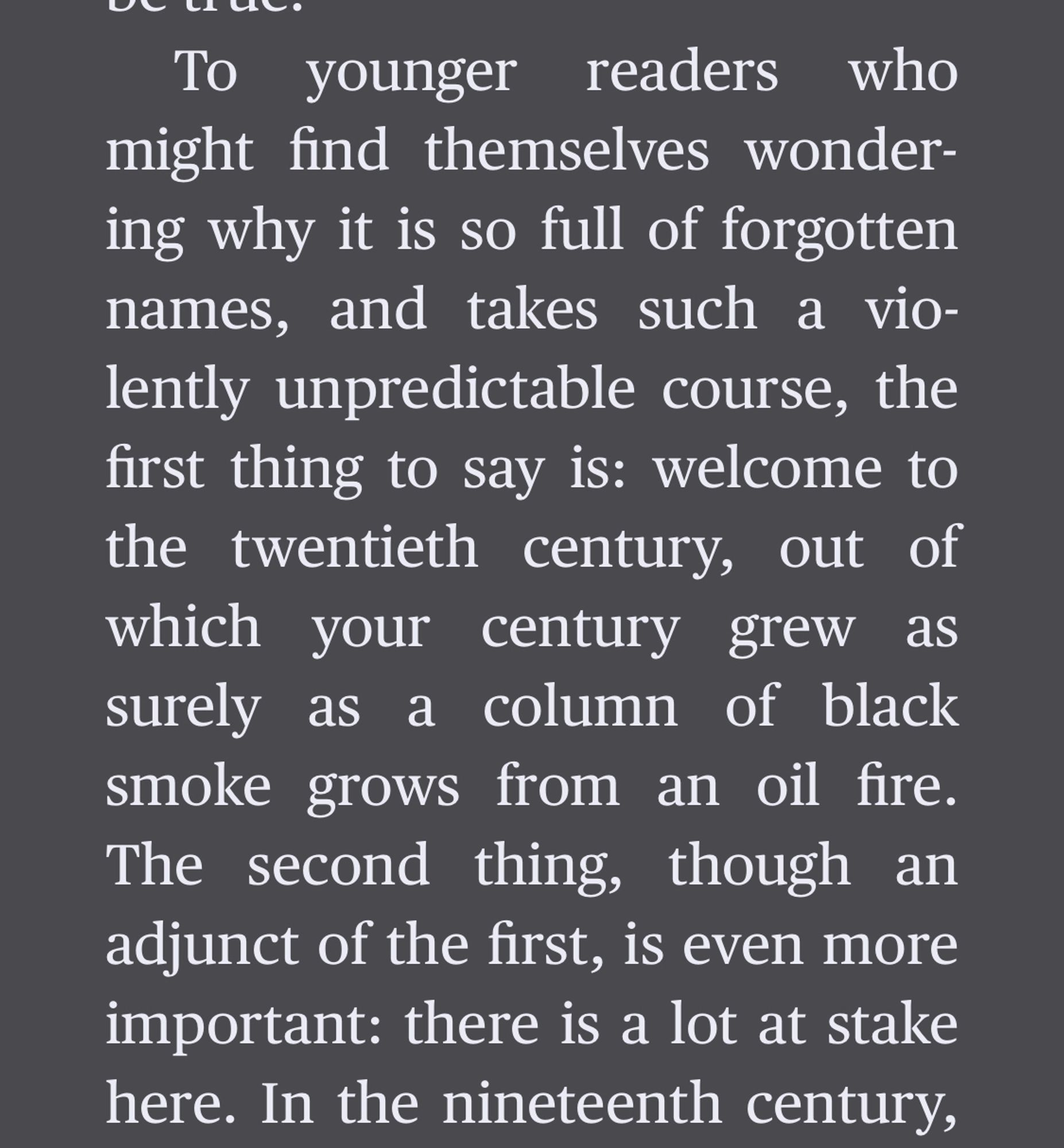 A passage from the Introduction to Cultural Amnesia.

To younger readers who might find themselves wondering why it is so full of forgotten names, and takes such a violently unpredictable course, the first thing to say is: welcome to the twentieth century, out of which your century grew as surely as a column of black smoke grows from an oil fire.
The second thing, though an adjunct of the first, is even more important: there is a lot at stake here. In the nineteenth century,