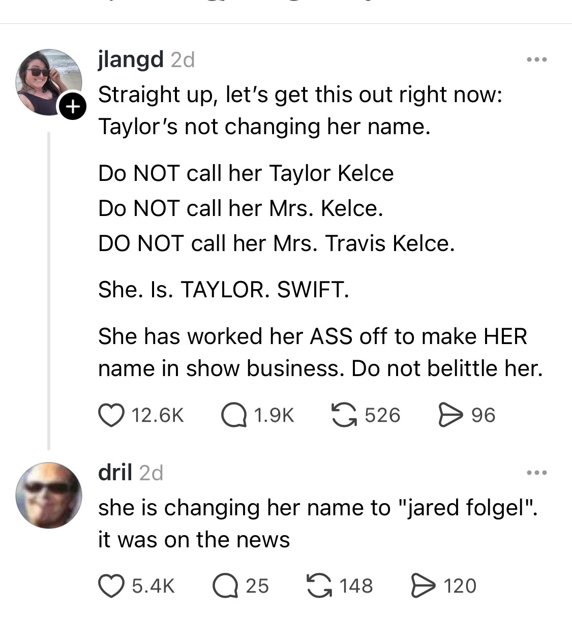 A Threads post by jlangd reading “Straight up, let's get this out right now:
Taylor's not changing her name.
Do NOT call her Taylor Kelce
Do NOT call her Mrs. Kelce.
DO NOT call her Mrs. Travis Kelce.
She. Is. TAYLOR. SWIFT.
She has worked her ASS off to make HER name in show business. Do not belittle her.” with a reply from dril reading “she is changing her name to "jared folgel". it was on the news”