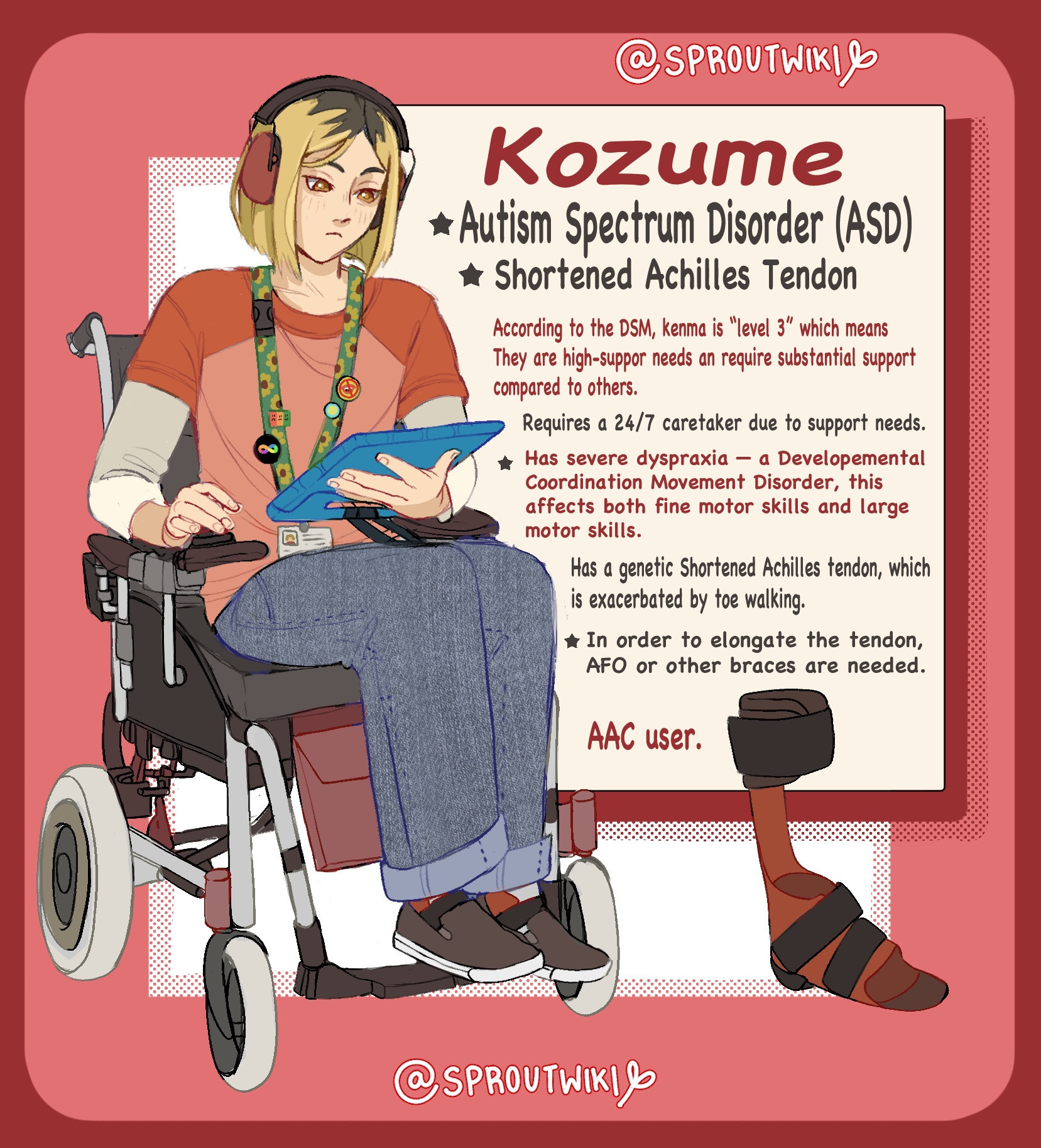 An image of a pale-skinned japanese teenager sits in a grey and black foldable motorized wheelchair to the left. He has a red shirt and blue large denjm jeans. He has a green lanyard covered in a sunflower design and pins. To the bottom right, there is an AFO-type brace designed for people with Shortened Achilles Tendoned.
In a box, text reads, "Kozume.
Autism Spectrum Disorder
(ASD). Shortened Achilles Tendon. According to the DSM, kenma is "level 3" which means they are high-support needs and require substantial support
compared to others. Requires 24/7 caretaker due to support needs. Has severe dyspraxia
— a developmental coordination movement disorder, this affects both fine motor skills and large motor skills. Has genetic Shortened achilles tendon, which is excacerbated with toe walking. In ordwe to elongage the tendon, AFO or other bracss are needed. AAC user." End text.