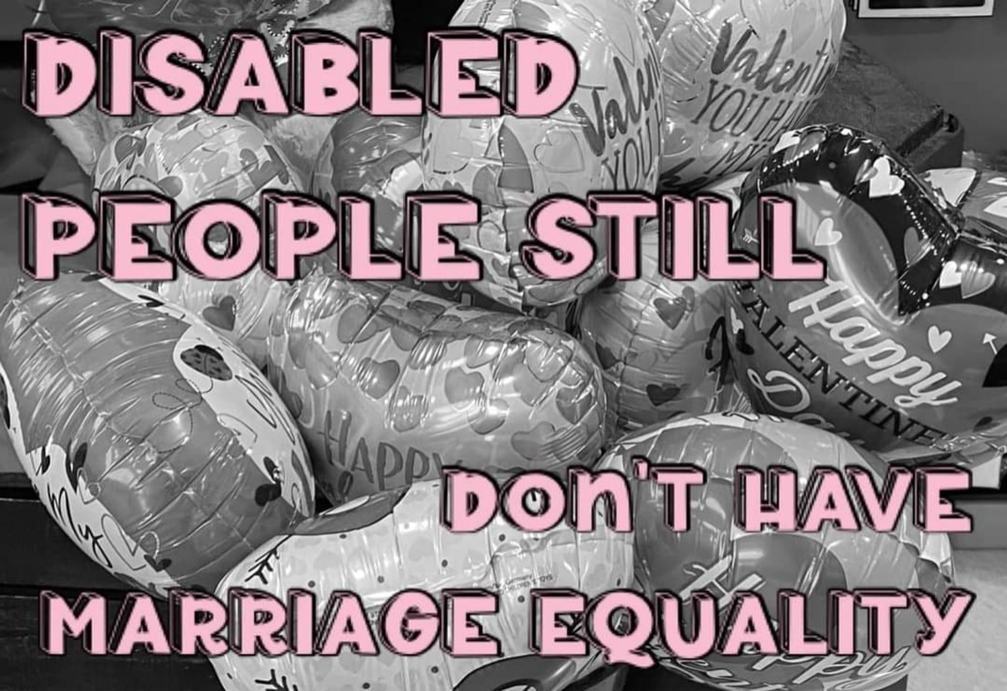 A black and white photo of Valentine's Day balloons. There is light pink text over the top which reads "Disabled people still don't have marriage equality" in block capitals.