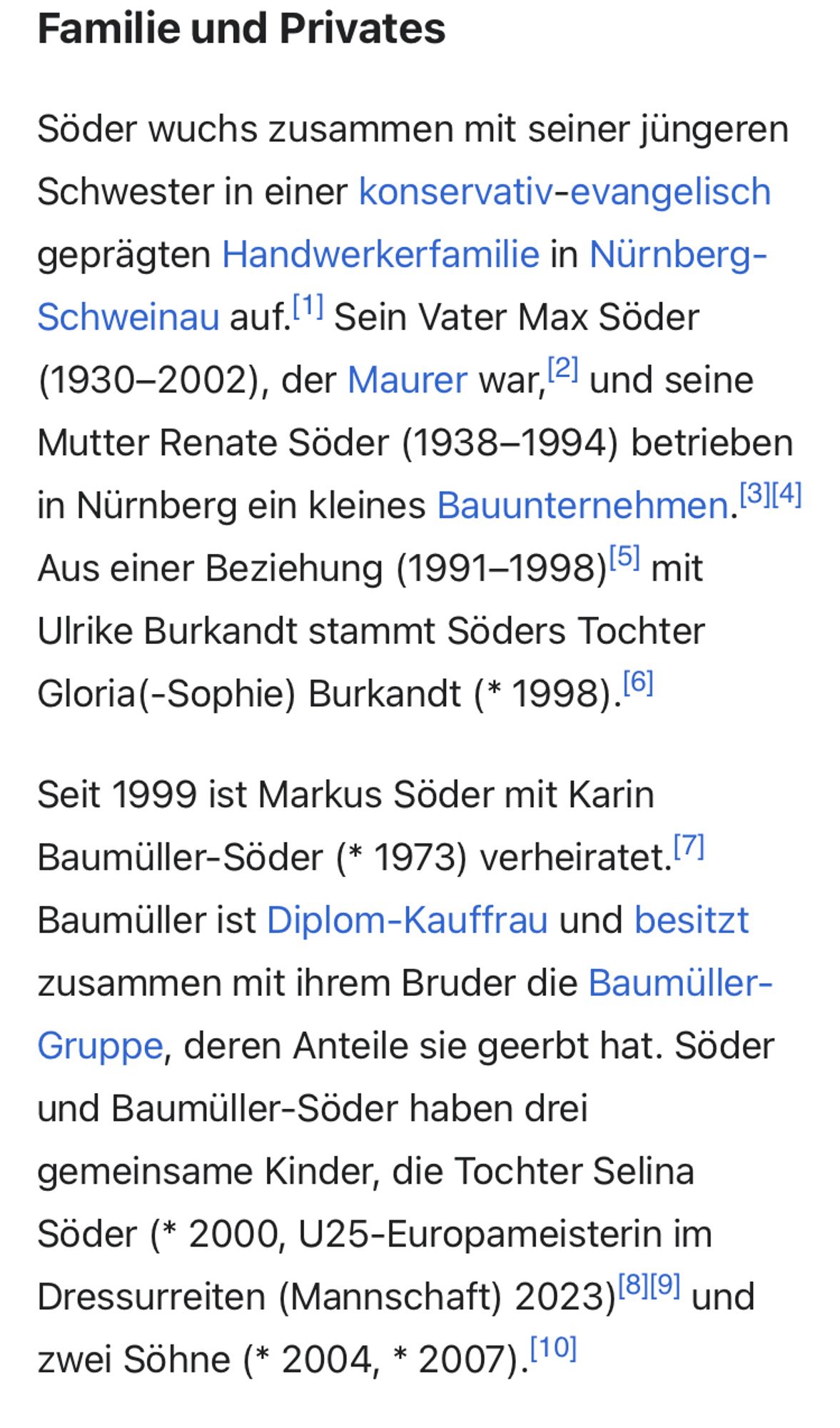 Familie und Privates
Söder wuchs zusammen mit seiner jüngeren Schwester in einer konservativ-evangelisch geprägten Handwerkerfamilie in Nürnberg-Schweinau auf.[1] Sein Vater Max Söder (1930–2002), der Maurer war,[2] und seine Mutter Renate Söder (1938–1994) betrieben in Nürnberg ein kleines Bauunternehmen.[3][4] Aus einer Beziehung (1991–1998)[5] mit Ulrike Burkandt stammt Söders Tochter Gloria(-Sophie) Burkandt (* 1998).[6]
Seit 1999 ist Markus Söder mit Karin Baumüller-Söder (* 1973) verheiratet.[7] Baumüller ist Diplom-Kauffrau und besitzt zusammen mit ihrem Bruder die Baumüller-Gruppe, deren Anteile sie geerbt hat. Söder und Baumüller-Söder haben drei gemeinsame Kinder, die Tochter Selina Söder (* 2000, U25-Europameisterin im Dressurreiten (Mannschaft) 2023)[8][