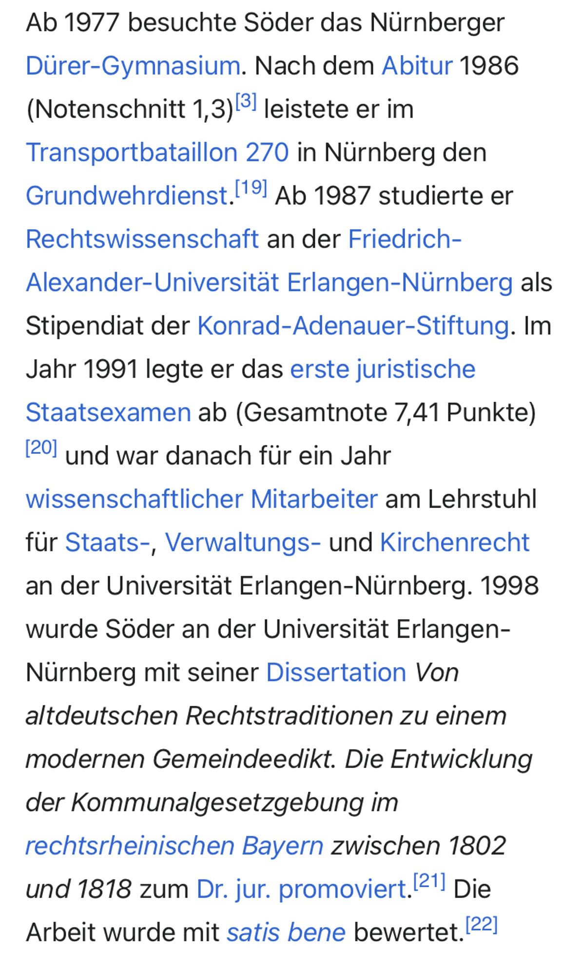 Ab 1987 studierte er Rechtswissenschaft an der Friedrich-Alexander-Universität Erlangen-Nürnberg als Stipendiat der Konrad-Adenauer-Stiftung. Im Jahr 1991 legte er das erste juristische Staatsexamen ab (Gesamtnote 7,41 Punkte)[20] und war danach für ein Jahr wissenschaftlicher Mitarbeiter am Lehrstuhl für Staats-, Verwaltungs- und Kirchenrecht an der Universität Erlangen-Nürnberg. 1998 wurde Söder an der Universität Erlangen-Nürnberg mit seiner Dissertation Von altdeutschen Rechtstraditionen zu einem modernen Gemeindeedikt. Die Entwicklung der Kommunalgesetzgebung im rechtsrheinischen Bayern zwischen 1802 und 1818 zum Dr. jur. promoviert.[21] Die Arbeit wurde mit satis bene bewertet.[22]