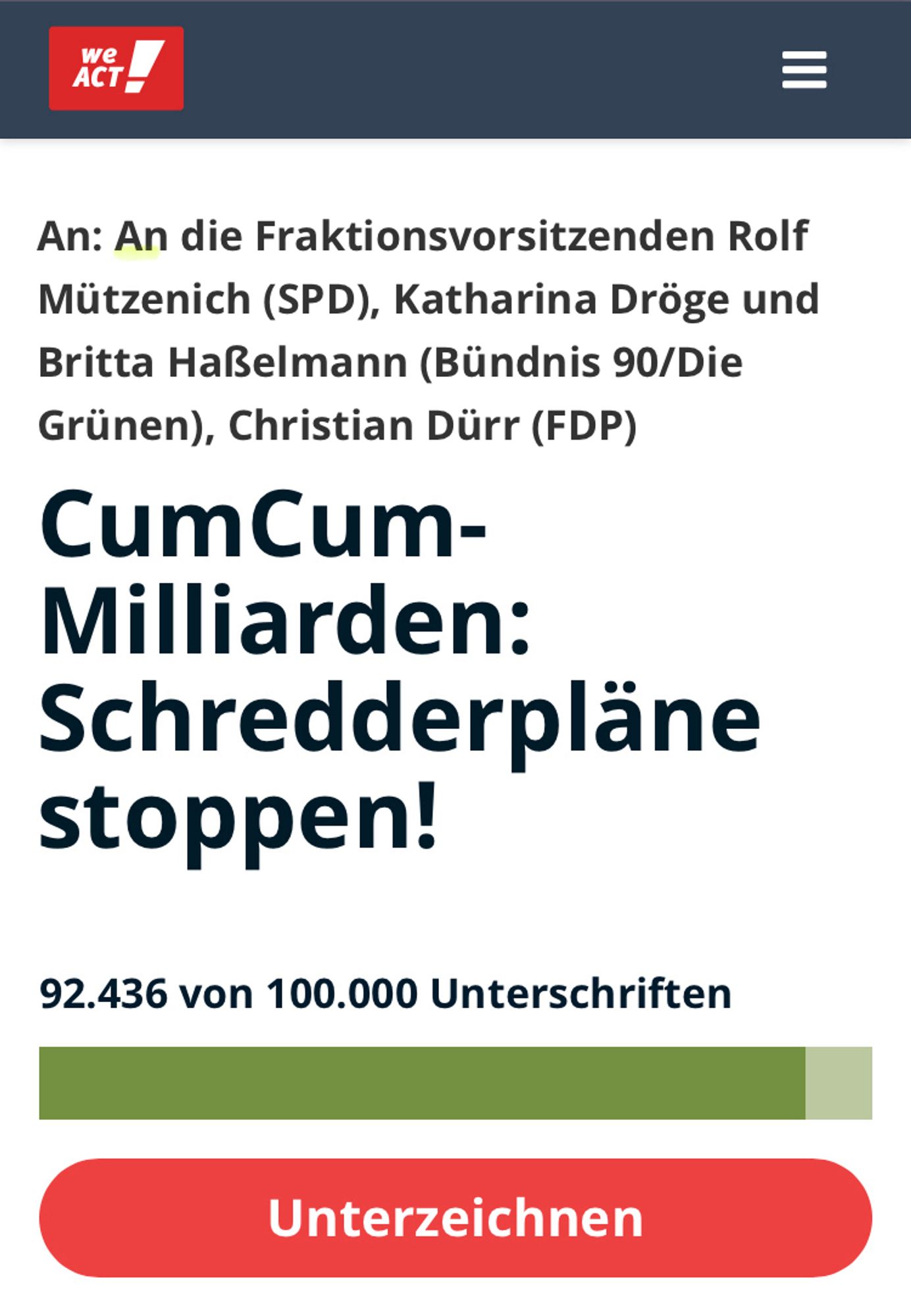 An: An die Fraktionsvorsitzenden Rolf Mützenich (SPD), Katharina Dröge und Britta Haßelmann (Bündnis 90/Die Grünen), Christian Dürr (FDP)
CumCum-Milliarden: Schredderpläne stoppen!

Gestartet von
Anne Brorhilker
Finanzwende

28,5 Milliarden Euro – so hoch ist der geschätzte Schaden durch CumCum-Geschäfte in Deutschland. CumCum-Geschäfte sind illegale Steuertricks von Banken und Investoren. Das Geld, das von Banken durch CumCum gestohlen wurde, gehört uns allen. Es ist Geld, das in unser Bildungssystem, den Klimaschutz und den bezahlbaren Wohnraum fließen sollte – und nicht in die Taschen von Banken.

Zurückgeholt wurde von diesen Steuermilliarden erst ein Bruchteil. Damit ist CumCum zusammen mit CumEx der größte Steuerraub der deutschen Geschichte. 
In einigen Tagen soll ein Gesetz im Bundestag verabschiedet werden, das es Banken ermöglicht, Dokumente zu vernichten, die ihre Beteiligung an CumCum-Geschäften beweisen könnten. Die Beweise werden für die Ermittlungen und die Rückforderung