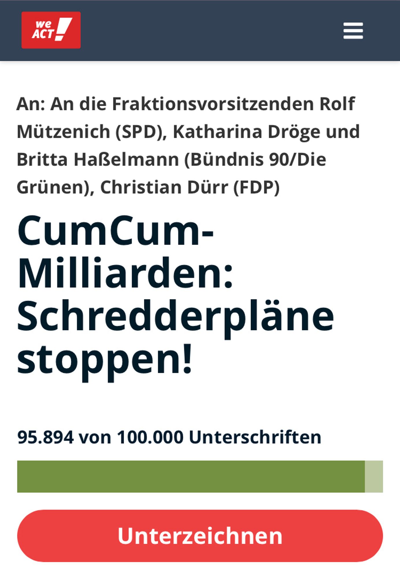 An: An die Fraktionsvorsitzenden Rolf Mützenich (SPD), Katharina Dröge und Britta Haßelmann (Bündnis 90/Die Grünen), Christian Dürr (FDP)
CumCum-Milliarden: Schredderpläne stoppen!

Gestartet von
Anne Brorhilker
Finanzwende

28,5 Milliarden Euro – so hoch ist der geschätzte Schaden durch CumCum-Geschäfte in Deutschland. CumCum-Geschäfte sind illegale Steuertricks von Banken und Investoren. Das Geld, das von Banken durch CumCum gestohlen wurde, gehört uns allen. Es ist Geld, das in unser Bildungssystem, den Klimaschutz und den bezahlbaren Wohnraum fließen sollte – und nicht in die Taschen von Banken.

Zurückgeholt wurde von diesen Steuermilliarden erst ein Bruchteil. Damit ist CumCum zusammen mit CumEx der größte Steuerraub der deutschen Geschichte. 
In einigen Tagen soll ein Gesetz im Bundestag verabschiedet werden, das es Banken ermöglicht, Dokumente zu vernichten, die ihre Beteiligung an CumCum-Geschäften beweisen könnten. Die Beweise werden für die Ermittlungen und die Rückforderung