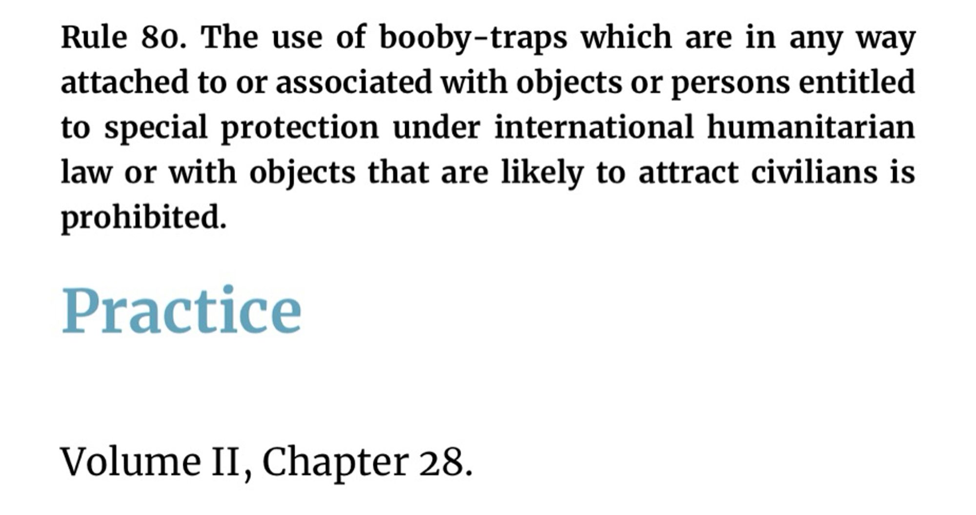 Rule 80. The use of booby-traps which are in any way attached to or associated with objects or persons entitled to special protection under international humanitarian law or with objects that are likely to attract civilians is prohibited.
Practice
Volume II, Chapter 28.