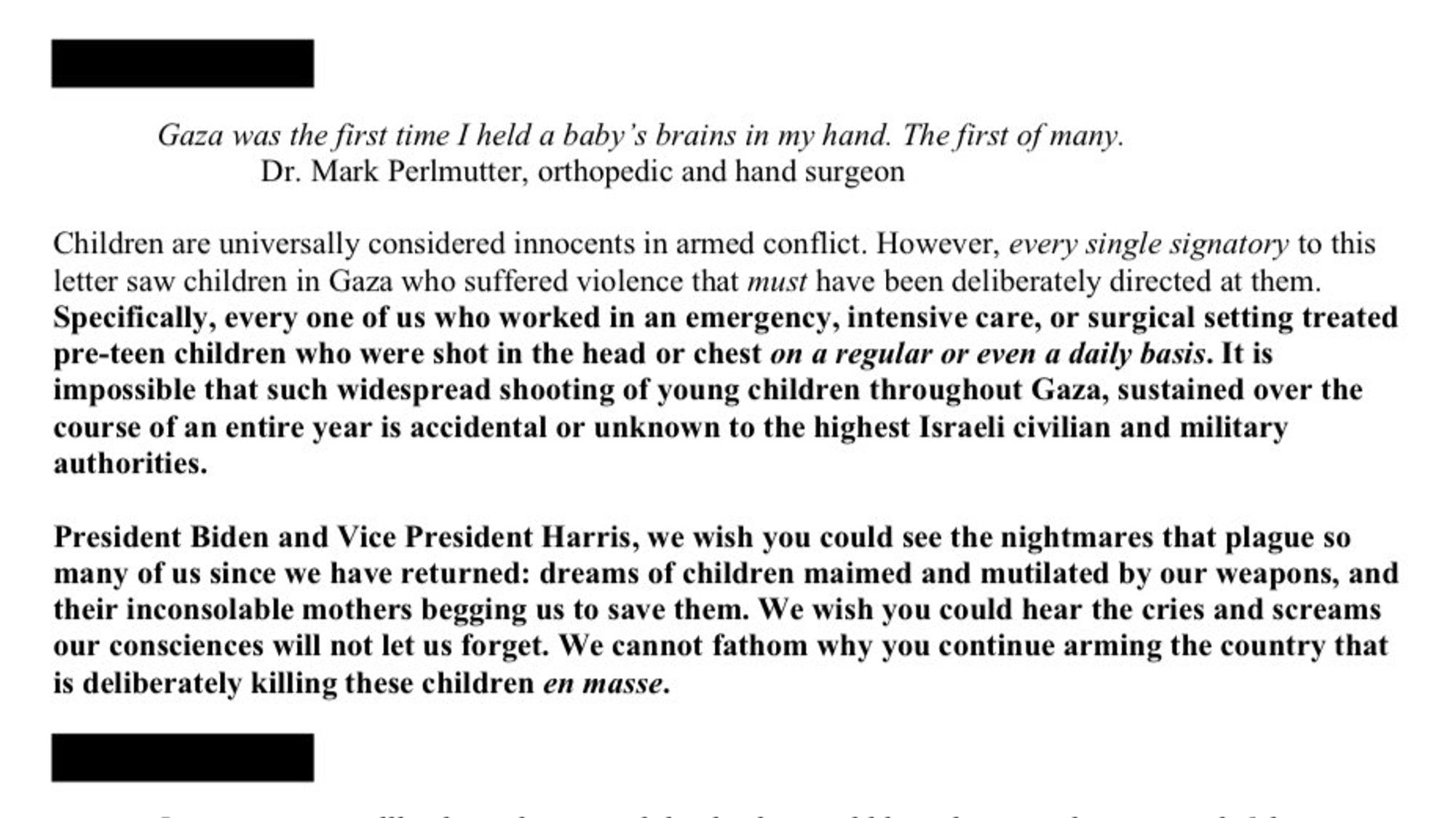 Gaza was the first time I held a baby's brains in my hand. The first of many.
Dr. Mark Perlmutter, orthopedic and hand surgeon
Children are universally considered innocents in armed conflict. However, every single signatory to this letter saw children in Gaza who suffered violence that must have been deliberately directed at them.
Specifically, every one of us who worked in an emergency, intensive care, or surgical setting treated pre-teen children who were shot in the head or chest on a regular or even a daily basis. It is impossible that such widespread shooting of young children throughout Gaza, sustained over the course of an entire year is accidental or unknown to the highest Israeli civilian and military authorities.
President Biden and Vice President Harris, we wish you could see the nightmares that plague so many of us since we have returned: dreams of children maimed and mutilated by our weapons, and their inconsolable mothers begging us to save them. We wish you could hear th