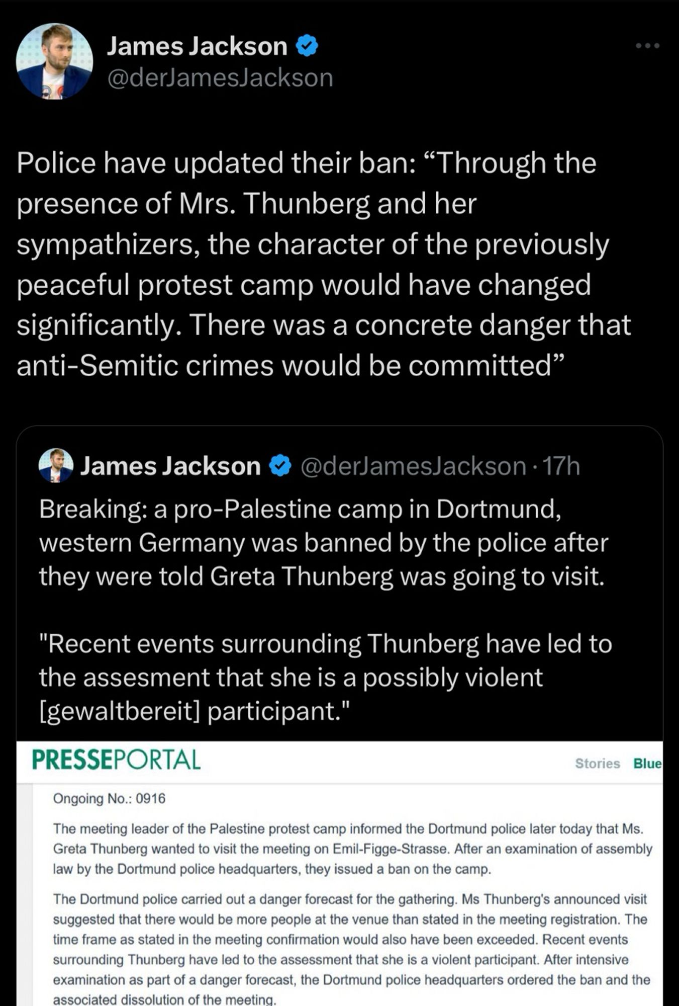 James Jackson
@derJamesJackson
Police have updated their ban: "Through the presence of Mrs. Thunberg and her sympathizers, the character of the previously peaceful protest camp would have changed significantly. There was a concrete danger that anti-Semitic crimes would be committed"
@James Jackson @@derJamesJackson•17h
Breaking: a pro-Palestine camp in Dortmund, western Germany was banned by the police after they were told Greta Thunberg was going to visit.
"Recent events surrounding Thunberg have led to the assesment that she is a possibly violent [gewaltbereit] participant."
PRESSEPORTAL
Stories
Blue
Ongoing No.: 0916
The meeting leader of the Palestine protest camp informed the Dortmund police later today that Ms.
Greta Thunberg wanted to visit the meeting on Emil-Figge-Strasse. After an examination of assembly law by the Dortmund police headquarters, they issued a ban on the camp.
The Dortmund police carried out a danger forecast for the gathering. Ms Thunberg's announced visit sug