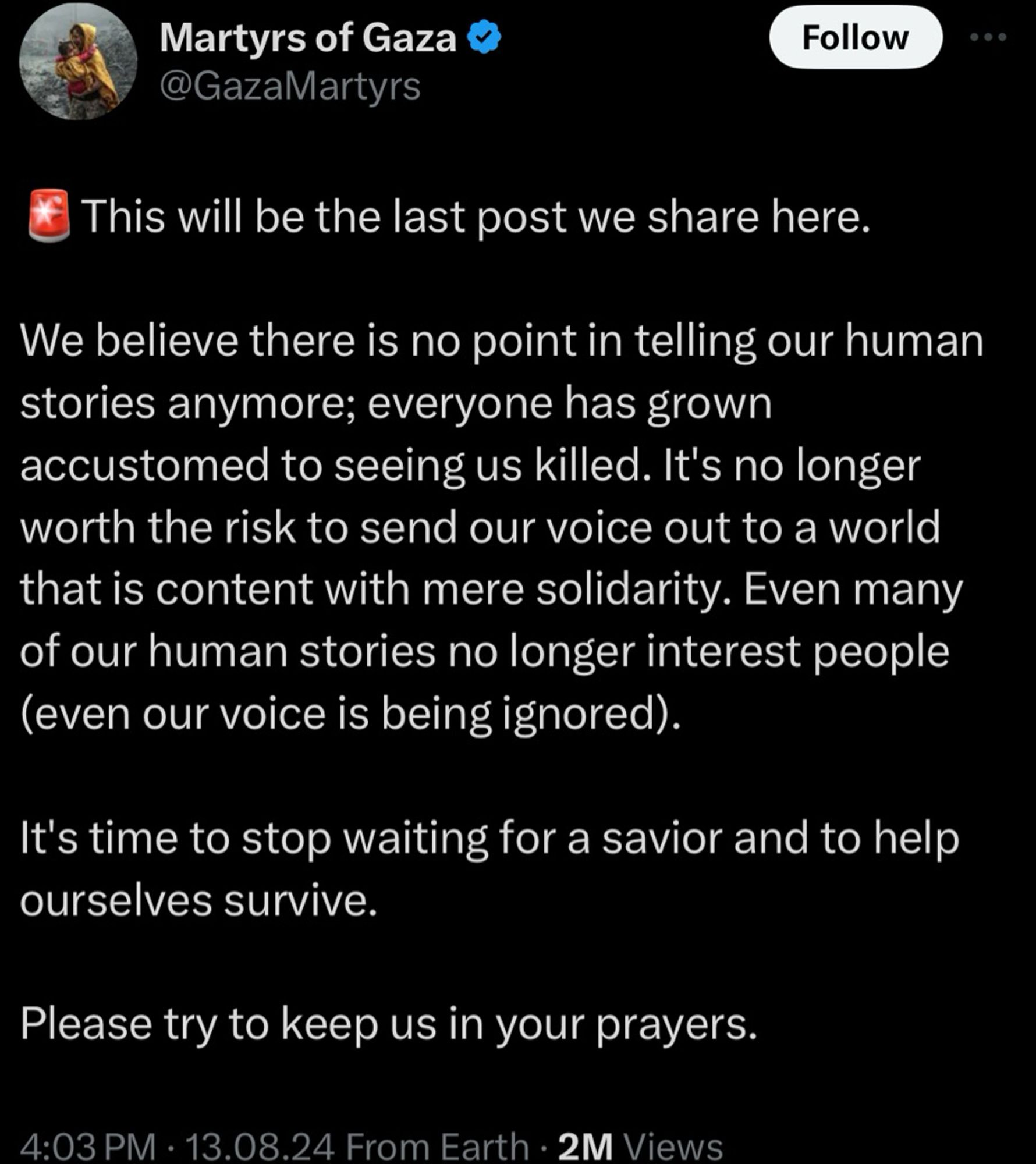 Martyrs of Gaza @GazaMartyrs
Follow
This will be the last post we share here.
We believe there is no point in telling our human stories anymore; everyone has grown accustomed to seeing us killed. It's no longer worth the risk to send our voice out to a world that is content with mere solidarity. Even many of our human stories no longer interest people (even our voice is being ignored).
It's time to stop waiting for a savior and to help ourselves survive.
Please try to keep us in your prayers.
4:03 PM • 13.08.24 From Earth • 2M Views