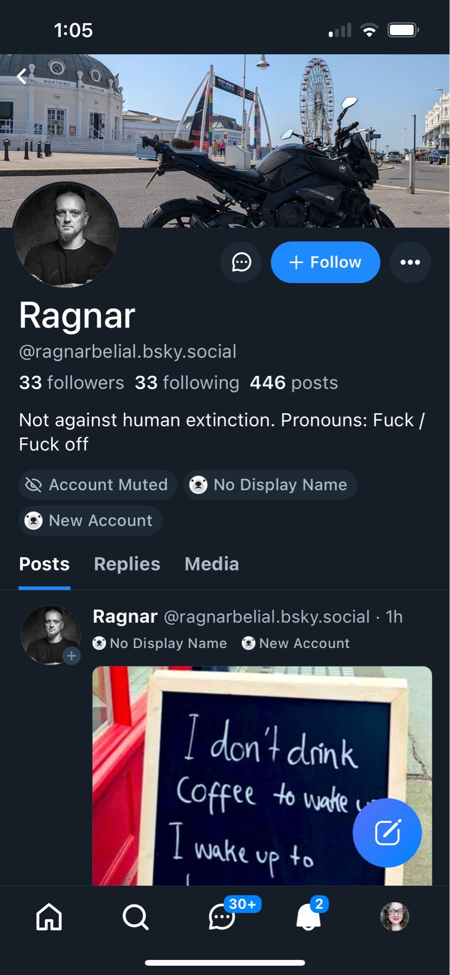 1:05
+ Follow
Ragnar
@ragnarbelial.bsky.social
33 followers 33 following 446 posts
Not against human extinction. Pronouns: Fuck /
Fuck off
@ Account Muted
No Display Name
New Account
Posts
Replies Media
Ragnar @ragnarbelial.bsky.social • 1h
€ No Display Name
• New Account
I don't dink Coffee to watte,
I wake up to
30+